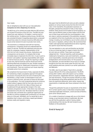1Beginning of a new era |
Dear reader,
We are delighted to share with you our new publication
Companies Act 2013: Beginning of a new era.
The MCA has so far notified and made effective 283 sections,
out of total 470 sections of the 2013 Act. The MCA has also
issued final rules relating to 19 chapters, covering most of
the notified section. To address practical issues, the MCA has
also amended Schedule II (regarding depreciation), proposed/
issued three orders for removal of practical difficulties and
issued certain General Circulars to provide more clarity.
The enactment is a milestone event with far-reaching
consequences. Companies should not underestimate the
impact of new law. The MCA has addressed some key pain
areas for companies; however, implementation of the
2013 Act isn’t still a hassle free process. Implications and
consequences can be severe, if a company fails to take
immediate steps to implement the 2013 Act. A case in point is
directors’ and auditors’ reporting responsibilities with regard
to internal financial controls. Though the reporting is needed
at year-end, internal financial controls should exist and be
operating effectively throughout the year. Another example is
the approval required for related party transactions or loans
and investments. There are numerous such issues requiring
immediate action from companies.
We compliment the Government of India, especially the MCA,
for maintaining a highly consultative approach throughout
the process of issuing the 2013 Act and in finalizing the rules.
Nonetheless, a large number of interpretative issues and
concerns continue to exist, and many of those are discussed
in this publication. The most fundamental being the numerous
matters where it appears that the final rules may not be in
consonance with the 2013 Act. Many of these issues can
be addressed through appropriate changes in the rules,
schedules and general circulars. A few others may need some
amendments to the 2013 Act. We believe that this is not the
end of the road, and herein lies a significant opportunity for
the MCA to continue engaging with constituents as it has been
doing so in the past. Ultimately, all of us would like to see a
legislation that is robust, and strikes a sweet spot between
business reality and regulatory needs.
We expect that the MCA/ICAI will come out with a detailed
guidance on various issues arising from the 2013 Act and
rules. In the meanwhile, this publication expresses our
thoughts, perspectives and point of view, on key issues.
However, these should not be treated as formal guidance, as
there may be different views on these matters and the final
say on these issues will be with the courts/regulators. Also,
any views or opinions expressed in this publication represent
our judgment at the time of publication and may be subject to
change, including, but not limited to, due to further actions of
the courts or regulators, without notice. We recommend that
readers seek appropriate legal/professional advice regarding
any specific issues that they encounter.
The new legislation is very vast and therefore we decided
to focus on some key topics in respect of which the 2013
Act and rules are notified. These topics are broadly
categorized into — financial reporting, audit and auditors,
related party transactions, loans and investments, corporate
social responsibility, corporate governance and mergers,
amalgamations and reconstructions. For the purposes of
this publication, we have decided to focus more on changes
brought by the final rules issued under the 2013 Act, and
avoid repeating what was covered in our earlier publications
and Webcasts.
The SEBI, vide Circular dated 17 April 2014, amended
Clauses 35B and 49 of the Listing Agreement. The RC49,
among other matters, deals with aspects such as related
party transactions, independent directors, Audit Committee
and vigil mechanism. Though the purpose of RC49 is to align
the requirements of the listing agreement with the 2013 Act,
there are significant differences, which either impose new
requirements or materially alter those contained in the 2013
Act.
Though this publication focuses on requirements of the 2013
Act in certain specific areas; to help listed companies better
understand applicable framework, a brief overview of RC49 is
given at the relevant places.
It is a matter of great joy to engage with you on this historic
change, as we have been doing so traditionally. We hope
you will find this publication useful in having a better
understanding of the new law. We look forward to your
feedback on the publication.
Ernst & Young LLP
 