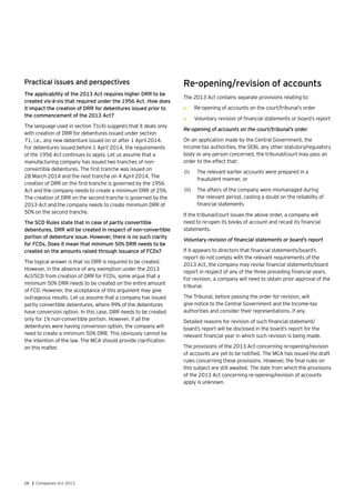 28 | Companies Act 2013
Practical issues and perspectives
The applicability of the 2013 Act requires higher DRR to be
created vis-à-vis that required under the 1956 Act. How does
it impact the creation of DRR for debentures issued prior to
the commencement of the 2013 Act?
The language used in section 71(4) suggests that it deals only
with creation of DRR for debentures issued under section
71, i.e., any new debenture issued on or after 1 April 2014.
For debentures issued before 1 April 2014, the requirements
of the 1956 Act continues to apply. Let us assume that a
manufacturing company has issued two tranches of non-
convertible debentures. The first tranche was issued on
28 March 2014 and the next tranche on 4 April 2014. The
creation of DRR on the first tranche is governed by the 1956
Act and the company needs to create a minimum DRR of 25%.
The creation of DRR on the second tranche is governed by the
2013 Act and the company needs to create minimum DRR of
50% on the second tranche.
The SCD Rules state that in case of partly convertible
debentures, DRR will be created in respect of non-convertible
portion of debenture issue. However, there is no such clarity
for FCDs. Does it mean that minimum 50% DRR needs to be
created on the amounts raised through issuance of FCDs?
The logical answer is that no DRR is required to be created.
However, in the absence of any exemption under the 2013
Act/SCD from creation of DRR for FCDs, some argue that a
minimum 50% DRR needs to be created on the entire amount
of FCD. However, the acceptance of this argument may give
outrageous results. Let us assume that a company has issued
partly convertible debentures, where 99% of the debentures
have conversion option. In this case, DRR needs to be created
only for 1% non-convertible portion. However, if all the
debentures were having conversion option, the company will
need to create a minimum 50% DRR. This obviously cannot be
the intention of the law. The MCA should provide clarification
on this matter.
Re-opening/revision of accounts
The 2013 Act contains separate provisions relating to:
•	 Re-opening of accounts on the court/tribunal’s order
•	 Voluntary revision of financial statements or board’s report
Re-opening of accounts on the court/tribunal’s order
On an application made by the Central Government, the
Income-tax authorities, the SEBI, any other statutory/regulatory
body or any person concerned, the tribunal/court may pass an
order to the effect that:
(i)	 The relevant earlier accounts were prepared in a
fraudulent manner, or
(ii)	 The affairs of the company were mismanaged during
the relevant period, casting a doubt on the reliability of
financial statements
If the tribunal/court issues the above order, a company will
need to re-open its books of account and recast its financial
statements.
Voluntary revision of financial statements or board’s report
If it appears to directors that financial statements/board’s
report do not comply with the relevant requirements of the
2013 Act, the company may revise financial statements/board
report in respect of any of the three preceding financial years.
For revision, a company will need to obtain prior approval of the
tribunal.
The Tribunal, before passing the order for revision, will
give notice to the Central Government and the Income-tax
authorities and consider their representations, if any.
Detailed reasons for revision of such financial statement/
board’s report will be disclosed in the board’s report for the
relevant financial year in which such revision is being made.
The provisions of the 2013 Act concerning re-opening/revision
of accounts are yet to be notified. The MCA has issued the draft
rules concerning these provisions. However, the final rules on
this subject are still awaited. The date from which the provisions
of the 2013 Act concerning re-opening/revision of accounts
apply is unknown.
 