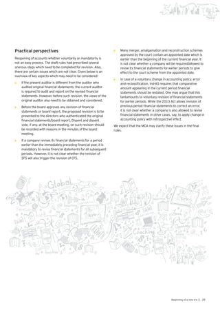 29Beginning of a new era |
Practical perspectives
Reopening of accounts whether voluntarily or mandatorily is
not an easy process. The draft rules had prescribed several
onerous steps which need to be completed for revision. Also,
there are certain issues which are not clear. Given below is an
overview of key aspects which may need to be considered:
•	 If the present auditor is different from the auditor who
audited original financial statements, the current auditor
is required to audit and report on the revised financial
statements. However, before such revision, the views of the
original auditor also need to be obtained and considered.
•	 Before the board approves any revision of financial
statements or board report, the proposed revision is to be
presented to the directors who authenticated the original
financial statements/board report. Dissent and dissent
vote, if any, at the board meeting, on such revision should
be recorded with reasons in the minutes of the board
meeting.
•	 	If a company revises its financial statements for a period
earlier than the immediately preceding financial year, it is
mandatory to revise financial statements for all subsequent
periods. However, it is not clear whether the revision of
SFS will also trigger the revision of CFS.
•	 	Many merger, amalgamation and reconstruction schemes
approved by the court contain an appointed date which is
earlier than the beginning of the current financial year. It
is not clear whether a company will be required/allowed to
revise its financial statements for earlier periods to give
effect to the court scheme from the appointed date.
•	 	In case of a voluntary change in accounting policy, error
and reclassification, Ind-AS requires that comparative
amount appearing in the current period financial
statements should be restated. One may argue that this
tantamounts to voluntary revision of financial statements
for earlier periods. While the 2013 Act allows revision of
previous period financial statements to correct an error,
it is not clear whether a company is also allowed to revise
financial statements in other cases, say, to apply change in
accounting policy with retrospective effect.
We expect that the MCA may clarify these issues in the final
rules.
 