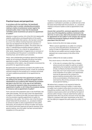 31Beginning of a new era |
Practical issues and perspectives
In accordance with the Audit Rules, the board/audit
committee need to consider order/pending proceeding
relating to matters of professional conduct against the
proposed auditor. Does it mean that the board/audit
committee cannot recommend such person for appointment
as auditor?
Attention is drawn to section 141 of the 2013 Act dealing with
eligibility, qualifications and disqualifications of the auditor.
Its clause (3)(h) states that a person, who has been convicted
by a court of an offence involving fraud and a period of ten
years has not elapsed from the date of such conviction, is
not eligible for appointment as auditor. The section does not
refer to “order/pending proceeding relating to matters of
professional conduct” as a criterion for disqualification. In
other words, disqualification is triggered only on conclusion of
the proceedings and if the person is convicted for an offence
involving fraud, and not before such conviction.
Hence, mere order/pending proceedings against the proposed
auditor do not necessarily disqualify the person from being
appointed as auditor. The board/audit committee, upon
consideration of the matters, may still decide to recommend the
person/firm for appointment as auditor.
We believe that the punishment accorded to the auditor by the
ICAI/Court/Competent Authority should, in itself, be considered
sufficient remedy for the wrongful act or omission and should
not lead to additional punishment of non-appointment as
auditor.
The Audit Rules state that if the appointment of auditor is
not ratified by the members, the board will appoint another
individual/firm as its auditor(s) after following the procedure
laid down in the 2013 Act. In the case of non-ratification,
will the board be required to follow the procedures only for
appointment of auditor or will it follow the procedures relating
to removal as well as appointment of auditor?
From a perusal of the explanation given in the Audit Rules, two
views seem possible. The first view is that if the appointment
of auditor is not ratified at the AGM, the board needs to follow
only the procedure regarding appointment of auditor for
appointing a new auditor. The contrary view is that the board
should follow both the procedures, viz., procedures relating
to removal of auditor as well as appointment of new auditor.
Particularly, the procedure for removal of auditor will require
the Central Government approval and special resolution at the
general meeting, since the auditor has been removed before
completion of a five year term.
The MCA should provide clarity on this matter. Until such
guidance or clarification is provided, our preferred view is that
the board should follow both the procedures, viz., procedures
relating to removal of auditor as well as appointment of new
auditor.
Assume that a person/firm, previously appointed as auditor,
incurs any of the disqualifying conditions mentioned in the
2013 Act. In such a case, what is the procedure to be followed
for appointment of new auditor? Is the company also required
to follow the procedures relating to removal of auditor as
prescribed in the 2013 Act?
Section 141(4) of the 2013 Act states as below:
“Where a person appointed as an auditor of a company
incurs any of the disqualifications mentioned in sub-
section (3) after his appointment, he shall vacate
his office as such auditor and such vacation shall be
deemed to be a casual vacancy in the office of the
auditor.”
Section 139(8) of the Act states as below:
“Any casual vacancy in the office of an auditor shall:
(i)	 In the case of a company other than a company
whose accounts are subject to audit by an auditor
appointed by the Comptroller and Auditor-General
of India, be filled by the Board of Directors within
thirty days, but if such casual vacancy is as a result
of the resignation of an auditor, such appointment
shall also be approved by the company at a
general meeting convened within three months
of the recommendation of the Board and he
shall hold the office till the conclusion of the next
annual general meeting …”
We believe that a company is not required to follow the
procedures relating to removal of auditor in cases where
an auditor has to vacate its office due to incurrence of any
disqualifying condition under the 2013 Act. Such vacation is
treated as casual vacancy which can be filled by the board of
directors within 30 days. It may be noted that the auditor so
appointed holds office only till the conclusion of the next AGM.
Subject to compliance with other requirements of the 2013
Act, the AGM can re-appoint the same auditor for a block of five
years.
 