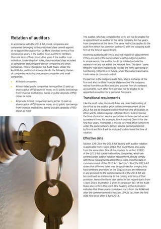 32 | Companies Act 2013
Rotation of auditors
In accordance with the 2013 Act, listed companies and
companies belonging to the prescribed class cannot appoint
or re-appoint the auditor for: (a) More than two terms of five
consecutive years, if the auditor is an audit firm; (b) More
than one term of five consecutive years if the auditor is an
individual. Under the draft rules, the prescribed class included
all companies excluding one-person companies and small
companies. This is changed in the Audit Rules. Under the
Audit Rules, auditor rotation applies to the following classes
of companies excluding one person companies and small
companies:
•	 All listed companies
•	 All non-listed public companies having either (i) paid-up
share capital of `10 crore or more, or (ii) public borrowings
from financial institutions, banks or public deposits of `50
crores or more
•	 All private limited companies having either (i) paid-up
share capital of `20 crore or more, or (ii) public borrowings
from financial institutions, banks or public deposits of `50
crores or more
The auditor, who has completed his term, will not be eligible for
re-appointment as auditor in the same company for five years
from completion of the term. The same restriction applies to the
audit firm which has common partner(s) with the outgoing audit
firm at the time of appointment.
Incoming auditor/audit firm is also not eligible for appointment
if they are part of the same network as the outgoing auditor.
In simple words, the auditor has to be rotated outside the
network firm and not within the network firm. The term “same
network” has been explained to include the firms operating or
functioning, hitherto or in future, under the same brand name,
trade name or common control.
If a partner in the outgoing audit firm, who is in charge of the
firm and also certifies financial statements of the company,
retires from the said firm and joins another firm of chartered
accountants, such other firm will also not be eligible to be
appointed as auditor for a period of five years.
Transitional requirements
Like the draft rules, the Audit Rules are clear that holding of
the office by the auditor prior to the commencement of the
2013 Act will be included to determine the time of rotation. In
other words, rotation applies retrospectively. In determining
the time of rotation, service period also includes period served
by network firms. For example, firm A audited Client X for the
first four years. Thereafter, it moved to firm B which is the firm
under the same network. Hence, service period completed
by firm A and firm B will be included to determine the time of
rotation.
Effective date
Section 139 (2) of the 2013 Act dealing with auditor rotation
is applicable from 1 April 2014. The Audit Rules also apply
from the same date. One of the provisos to section 139(2)
of the 2013 Act states that existing companies, which are
covered under auditor rotation requirement, should comply
with those requirements within three years from the date of
commencement of the 2013 Act. Section 1(3) of the 2013 Act
states that different dates may be appointed for bringing into
force different provisions of the 2013 Act and any reference
in any provision to the commencement of the 2013 Act will
be construed as a reference to the coming into force of that
provision. Hence the three year period in this regard starts from
1 April 2014. Illustration 2 given in paragraph 6(3) of the Audit
Rules also confirm this point. One heading in the illustration
indicates that three years countdown starts from the AGM held
after the commencement of section 139(2), i.e., from the first
AGM held on or after 1 April 2014.
 