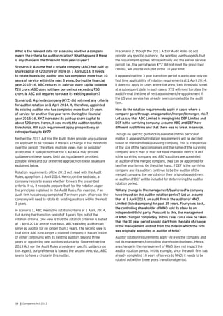 34 | Companies Act 2013
What is the relevant date for assessing whether a company
meets the criteria for auditor rotation? What happens if there
is any change in the threshold from year-to-year?
Scenario 1: Assume that a private company (ABC) had paid up
share capital of `20 crore or more on 1 April 2014. It needs
to rotate its existing auditor who has completed more than 10
years of service within the next 3 years. During the financial
year 2015-16, ABC reduces its paid-up share capital to below
`20 crore. ABC does not have borrowings exceeding `50
crore. Is ABC still required to rotate its existing auditors?
Scenario 2: A private company (XYZ) did not meet any criteria
for auditor rotation on 1 April 2014. It, therefore, appointed
its existing auditor who has completed more than 10 years
of service for another five year-term. During the financial
year 2015-16, XYZ increased its paid-up share capital to
above `20 crore. Hence, it now meets the auditor rotation
thresholds. Will such requirement apply prospectively or
retrospectively to XYZ?
Neither the 2013 Act nor the Audit Rules provide any guidance
on approach to be followed if there is a change in the threshold
over the period. Therefore, multiple views may be possible/
acceptable. It is expected that the ICAI/ MCA may provide
guidance on these issues. Until such guidance is provided,
possible views and our preferred approach on these issues are
explained below.
Rotation requirements of the 2013 Act, read with the Audit
Rules, apply from 1 April 2014. Hence, on the said date, a
company needs to assess whether it meets the prescribed
criteria. If so, it needs to prepare itself for the rotation as per
the principles explained in the Audit Rules. For example, if an
audit firm has already completed 7 or more years of service, the
company will need to rotate its existing auditors within the next
3 years.
In scenario 1, ABC meets the rotation criteria at 1 April, 2014,
but during the transition period of 3 years flips out of the
rotation criteria. One view is that the rotation criterion is tested
at 1 April 2014, and on that basis, ABC’s existing auditor can
serve as auditor for no longer than 3 years. The second view is
that since ABC is no longer a covered company, it has an option
of either continuing with its existing auditors beyond three
years or appointing new auditors voluntarily. Since neither the
2013 Act nor the Audit Rules provide any specific guidance on
this aspect, our preference is toward the second view, viz., ABC
seems to have a choice in this matter.
In scenario 2, though the 2013 Act or Audit Rules do not
provide any specific guidance, the wording used suggests that
the requirement applies retrospectively and the earlier service
period, i.e., the period when XYZ did not meet the prescribed
criteria, will also be included in the 10 year limit.
It appears that the 3 year transition period is applicable only on
first time applicability of rotation requirements at 1 April 2014.
It does not apply in cases where the prescribed threshold is met
at a subsequent date. In such cases, XYZ will need to rotate the
audit firm at the time of next appointment/re-appointment if
the 10 year service has already been completed by the audit
firm.
How do the rotation requirements apply in cases where a
company goes through amalgamation/merger/demerger, etc.?
Let us say that ABC Limited is merging into DEF Limited and
DEF is the surviving company. Assume ABC and DEF have
different audit firms and that there was no break in service.
Though no specific guidance is available on this particular
matter, it appears that rotation requirements will be decided
based on the transferee/surviving company. This is irrespective
of the size of the two companies and the name of the surviving
company which may or may not have changed. Hence, if DEF
is the surviving company and ABC’s auditors are appointed
as auditor of the merged company, they can be appointed for
two five year terms. On the other hand, if DEF is the surviving
company and its auditors continue to be the auditor of the
merged company, the period since their original appointment
as auditor of DEF will be included for determining the auditor
rotation period.
Will any change in the management/business of a company
have impact on the auditor rotation period? Let us assume
that at 1 April 2014, an audit firm is the auditor of MNO
Limited (listed company) for past 15 years. Four years back,
the controlling shareholder of MNO sold its stake to an
independent third party. Pursuant to this, the management
of MNO changed completely. In this case, can a view be taken
that the 10 year period should start from the date of change
in the management and not from the date on which the firm
was originally appointed as auditor of MNO?
Auditor rotation requirements apply vis-à-vis the company and
not its management/controlling shareholder/business. Hence,
any change in the management of MNO does not impact the
auditor rotation period. In this example, since the audit firm has
already completed 10 years of service to MNO, it needs to be
rotated out within three years transitional period.
 