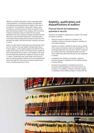 36 | Companies Act 2013
Attention is invited to illustration 2 given in paragraph 6(3)
of the Audit Rules. The illustration explains the application
of transitional provision pertaining to rotation in the case of
an audit firm. The illustration, among other matters, gives
(i) number of consecutive years for which an audit firm has
been functioning as auditor in the company, and (ii) maximum
number of consecutive years for which the firm may be
appointed in the same company (including transitional period).
The note 2 to the illustration states that “consecutive years
shall mean all the preceding financial years for which the firm
has been the auditor until there has been a break by five years
or more.”
Hence, it is clear that the requirement concerning break in the
term for minimum five years applies retrospectively. Hence,
in the example 1, if the company appoints old audit firm as its
auditor at this stage, the firm can continue to be its auditor for
only transitional period of 3 years. In the example 2, the audit
firm has historically audited the company for 8 years (5 years
+ 3 years). Though there was 3-year break in the service, it
does not satisfy qualifying condition for the fresh appointment.
Hence, the audit firm may continue rendering audit services
only for transitional period of 3 years.
Eligibility, qualifications and
disqualifications of auditors
Financial interest and indebtedness,
guarantee or security
A person is not eligible for appointment as auditor if he himself,
his relative or partner:
•	 Holds any security or interest in a company, or its
subsidiary, holding or associate company or subsidiary of
such holding company.
	 However, the relative is allowed to hold security or interest
in the company having face value not exceeding `1 lac. The
Audit Rules state that if any security or interest is acquired
by a relative above the prescribed threshold, corrective
action needs to be taken within 60 days of such acquisition
or interest.
•	 Is indebted to the company, its subsidiary, holding or
associate company or subsidiary of such holding company,
in excess of `5 lac.
•	 Has given any guarantee or provided any security in
connection with indebtedness of any third person to the
company, or its subsidiary, holding or associate company
or subsidiary of such holding company, in excess of `1 lac.
 