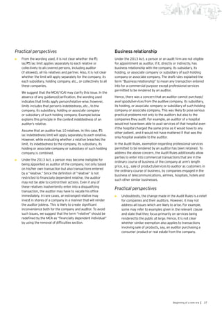 37Beginning of a new era |
Practical perspectives
•	 From the wording used, it is not clear whether the `1
lac/`5 lac limit applies separately to each relative or
collectively to all covered persons, including auditor
(if allowed), all his relatives and partner. Also, it is not clear
whether the limit will apply separately for the company, its
each subsidiary, holding company, etc., or collectively to all
these companies.
	 We suggest that the MCA/ ICAI may clarify this issue. In the
absence of any guidance/clarification, the wording used
indicates that limits apply person/relative-wise; however,
limits includes that person’s indebtedness, etc., to the
company, its subsidiary, holding or associate company
or subsidiary of such holding company. Example below
explains this principle in the context indebtedness of an
auditor’s relative.
	 Assume that an auditor has 10 relatives. In this case, `5
lac indebtedness limit will apply separately to each relative.
However, while evaluating whether a relative breaches the
limit, its indebtedness to the company, its subsidiary, its
holding or associate company or subsidiary of such holding
company is combined.
•	 Under the 2013 Act, a person may become ineligible for
being appointed as auditor of the company, not only based
on his/her own transaction but also transactions entered
by a “relative.” Since the definition of “relative” is not
restricted to financially dependent relative, the auditor
may not be able to control their actions. Even if any of
these relatives inadvertently enter into a disqualifying
transaction, the auditor may have to vacate his office
immediately. In rare cases, an estranged relative may
invest in shares of a company in a manner that will render
the auditor jobless. This is likely to create significant
inconvenience both for the company and auditor. To avoid
such issues, we suggest that the term “relative” should be
redefined by the MCA as “financially dependent individual”
by using the removal of difficulties section.
Business relationship
Under the 2013 Act, a person or an audit firm are not eligible
for appointment as auditor, if it, directly or indirectly, has
business relationship with the company, its subsidiary, its
holding, or associate company or subsidiary of such holding
company or associate company. The draft rules explained the
term “Business relationship” to mean any transaction entered
into for a commercial purpose except professional services
permitted to be rendered by an auditor.
Hence, there was a concern that an auditor cannot purchase/
avail goods/services from the auditee company, its subsidiary,
its holding, or associate company or subsidiary of such holding
company or associate company. This was likely to pose serious
practical problems not only to the auditors but also to the
companies they audit. For example, an auditor of a hospital
would not have been able to avail services of that hospital even
if the hospital charged the same price as it would have to any
other patient, and it would not have mattered if that was the
only hospital available to the auditor.
In the Audit Rules, exemption regarding professional services
permitted to be rendered by an auditor has been retained. To
address the above concern, the Audit Rules additionally allow
parties to enter into commercial transactions that are in the
ordinary course of business of the company at arm’s length
price, e.g., sale of products/services to auditor as customers in
the ordinary course of business, by companies engaged in the
business of telecommunications, airlines, hospitals, hotels and
such other similar businesses.
Practical perspectives
•	 Undoubtedly, the change made in the Audit Rules is a relief
for companies and their auditors. However, it may not
address all issues which are likely to arise. For example,
some may refer to examples given in the relevant clause
and state that they focus primarily on services being
rendered to the public at large. Hence, it is not clear
whether similar exemption also applies to transactions
involving sale of products, say, an auditor purchasing a
consumer product or real estate from the company.
 
