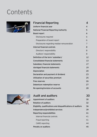 2 | Companies Act 2013
Financial Reporting	 4
Uniform financial year	 4
National Financial Reporting Authority	 5
Board report	 6
	 Disclosures required	 6
	 Preparation of board report	 6
	 Disclosures regarding median remuneration	 7
Internal financial controls	 8
	 Directors’ responsibility	 8
	 Auditors’ responsibility	 8
Definition of the term ‘subsidiary’	 12
Consolidated financial statements	 13
Subsidiary financial statements	 17
Abridged financial statements	 19
Depreciation	20
Declaration and payment of dividend	 23
Utilization of securities premium	 25
Free reserves	 26
Debenture redemption reserve	 27
Re-opening/revision of accounts	 28
Audit and auditors	 30
Appointment of auditors	 30	
Rotation of auditors	 32
Eligibility, qualifications and disqualifications of auditors	 36	
Independence/prohibited services	 39
Reporting responsibilities	 41
	 Internal financial controls	 41	
	 Fraud reporting	 41
	 CARO reporting	 44
Penalty on auditors	 45
Contents
 