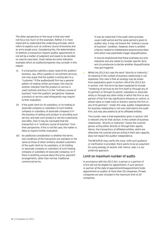 38 | Companies Act 2013
	 The other perspective on this issue is that one need
not focus too much on the examples. Rather, it is more
important to understand the underlying principle, which
refers to aspects such as ordinary course of business and
at arm’s length price. Considering this, the determination
of whether a transaction impacts auditor appointment or
not will be a matter of judgment and needs to be decided
on case-to-case basis. Given below are some indicative
examples which an auditor/companies may consider in this
regard:
(i)	 If a transaction satisfies a basic need of the auditors’
business, say, office supplies or recruitment services,
one may argue that the auditor is acting akin to a
“customer.” If the auditor/audit firm has a general
pattern of making similar purchases, this may be
another indicator that the product or service is
used routinely and thus is in the “ordinary course of
business” from the auditors’ perspective. However,
a product or service used infrequently may require
further evaluation.
(ii)	 If the audit client (or its subsidiary, or its holding or
associate company or subsidiary of such holding
company or subsidiary of associate company) is in
the business of selling such product or providing such
service, and sells such product or service customarily
and often, then it may be concluded that the
transaction is in “ordinary course of business” from
their perspective. If this is not the case, the matter is
likely to require further evaluation.
(iii)	 An additional consideration is whether the terms
and conditions of the transaction are standard or the
same as those of other similarly situated customers
of the audit client (or its subsidiary, or its holding
or associate company or subsidiary of such holding
company or subsidiary of associate company), or if
there is anything unusual about the price, payment
arrangements, other than normal, traditional
commercial terms.
It may be noted that if the audit client provides
usual credit period and the same period is given to
auditor also, it may not breach the “ordinary course
of business” condition. However, there is another
criterion related to indebtedness beyond prescribed
limit which may potentially trigger disqualification.
It may be emphasized that these examples are only
indicative and one needs to consider specific facts
and circumstances to decide whether disqualification
may get triggered.
•	 Whilst the 2013 Act uses the word “directly or indirectly,”
its meaning in the context of business relationship is not
explained. One view is that an analogy may be drawn
from explanation given in section 144 of the 2013 Act.
In section 144, this term has been explained to include
“rendering of services by the firm itself or through any of
its partners or through its parent, subsidiary or associate
entity or through any other entity in which the firm or any
partner of the firm has significance influence or control, or
whose name or trade mark or brand is used by the firm or
any of its partners”. Under this view, auditor independence
for business relationship is not only restricted to the audit
firm, but may also extend to all its affiliated entities.
	 The counter view is that explanation given in section 144
is relevant only for that section. In the context of business
relationship, “directly or indirectly” means the covered
person acting either directly or through their agents.
Hence, the transactions of affiliated entities, which are
otherwise not covered and are acting in their own capacity,
does not impact the auditor independence.
	 The MCA/ICAI may clarify this issue. Until such guidance
or clarification is provided, there seems to be an argument
for using analogy of section 144. Hence, view 1 is our
preferred approach.
Limit on maximum number of audits
In accordance with the 2013 Act, a person or a partner of
a firm will not be eligible for appointment, if such persons
or partner at the date of appointment/reappointment holds
appointment as auditor of more than 20 companies. Private
companies are also included in the maximum limit of 20
companies.
 