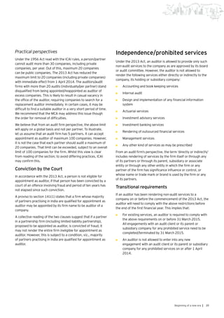 39Beginning of a new era |
Practical perspectives
Under the 1956 Act read with the ICAI rules, a person/partner
cannot audit more than 30 companies, including private
companies, per year. Out of this, maximum 20 companies
can be public companies. The 2013 Act has reduced the
maximum limit to 20 companies (including private companies)
with immediate effect from 1 April 2014. The auditors/audit
firms with more than 20 audits (individually/per partner) stand
disqualified from being appointed/reappointed as auditor of
excess companies. This is likely to result in casual vacancy in
the office of the auditor, requiring companies to search for a
replacement auditor immediately. In certain cases, it may be
difficult to find a suitable auditor in a very short period of time.
We recommend that the MCA may address this issue though
the order for removal of difficulties.
We believe that from an audit firm perspective, the above limit
will apply on a global basis and not per partner. To illustrate,
let us assume that an audit firm has 5 partners. It can accept
appointment as auditor of maximum 100 companies. However,
it is not the case that each partner should audit a maximum of
20 companies. That limit can be exceeded, subject to an overall
limit of 100 companies for the firm. Whilst this view is clear
from reading of the section; to avoid differing practices, ICAI
may confirm this.
Conviction by the Court
In accordance with the 2013 Act, a person is not eligible for
appointment as auditor, if that person has been convicted by a
court of an offence involving fraud and period of ten years has
not elapsed since such conviction.
A proviso to section 141(1) states that a firm whose majority
of partners practising in India are qualified for appointment as
auditor may be appointed by its firm name to be auditor of a
company.
A collective reading of the two clauses suggest that if a partner
in a partnership firm (including limited liability partnership),
proposed to be appointed as auditor, is convicted of fraud, it
may not render the entire firm ineligible for appointment as
auditor. However, this is subject to a condition, viz., majority
of partners practising in India are qualified for appointment as
auditor.
Independence/prohibited services
Under the 2013 Act, an auditor is allowed to provide only such
non-audit services to the company as are approved by its board
or audit committee. However, the auditor is not allowed to
render the following services either directly or indirectly to the
company, its holding or subsidiary company:
•	 Accounting and book keeping services
•	 Internal audit
•	 Design and implementation of any financial information
system
•	 Actuarial services
•	 Investment advisory services
•	 Investment banking services
•	 Rendering of outsourced financial services
•	 Management services
•	 Any other kind of services as may be prescribed
From an audit firm’s perspective, the term ‘directly or indirectly’
includes rendering of services by the firm itself or through any
of its partners or through its parent, subsidiary or associate
entity or through any other entity in which the firm or any
partner of the firm has significance influence or control, or
whose name or trade mark or brand is used by the firm or any
of its partners.
Transitional requirements
If an auditor has been rendering non-audit services to a
company on or before the commencement of the 2013 Act, the
auditor will need to comply with the above restrictions before
the end of the first financial year. This implies that:
•	 For existing services, an auditor is required to comply with
the above requirements on or before 31 March 2015.
All engagements with an audit client or its parent or
subsidiary company for any prohibited service need to be
completed/terminated by 31 March 2015.
•	 An auditor is not allowed to enter into any new
engagement with an audit client or its parent or subsidiary
company for any prohibited services on or after 1 April
2014.
 