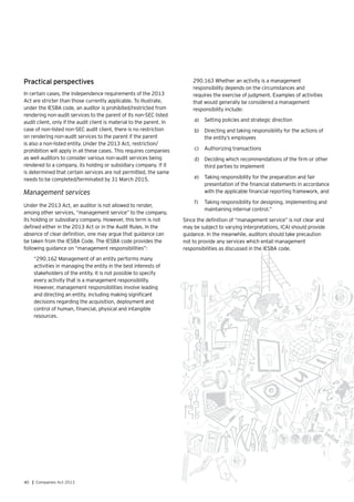 40 | Companies Act 2013
Practical perspectives
In certain cases, the independence requirements of the 2013
Act are stricter than those currently applicable. To illustrate,
under the IESBA code, an auditor is prohibited/restricted from
rendering non-audit services to the parent of its non-SEC listed
audit client, only if the audit client is material to the parent. In
case of non-listed non-SEC audit client, there is no restriction
on rendering non-audit services to the parent if the parent
is also a non-listed entity. Under the 2013 Act, restriction/
prohibition will apply in all these cases. This requires companies
as well auditors to consider various non-audit services being
rendered to a company, its holding or subsidiary company. If it
is determined that certain services are not permitted, the same
needs to be completed/terminated by 31 March 2015.
Management services
Under the 2013 Act, an auditor is not allowed to render,
among other services, “management service” to the company,
its holding or subsidiary company. However, this term is not
defined either in the 2013 Act or in the Audit Rules. In the
absence of clear definition, one may argue that guidance can
be taken from the IESBA Code. The IESBA code provides the
following guidance on “management responsibilities”:
“290.162 Management of an entity performs many
activities in managing the entity in the best interests of
stakeholders of the entity. It is not possible to specify
every activity that is a management responsibility.
However, management responsibilities involve leading
and directing an entity, including making significant
decisions regarding the acquisition, deployment and
control of human, financial, physical and intangible
resources.
290.163 Whether an activity is a management
responsibility depends on the circumstances and
requires the exercise of judgment. Examples of activities
that would generally be considered a management
responsibility include:
a)	 Setting policies and strategic direction
b)	 Directing and taking responsibility for the actions of 	
the entity’s employees
c)	 Authorizing transactions
d)	 Deciding which recommendations of the firm or other
third parties to implement
e)	 Taking responsibility for the preparation and fair
presentation of the financial statements in accordance
with the applicable financial reporting framework, and
f)	 Taking responsibility for designing, implementing and
maintaining internal control.”
Since the definition of “management service” is not clear and
may be subject to varying interpretations, ICAI should provide
guidance. In the meanwhile, auditors should take precaution
not to provide any services which entail management
responsibilities as discussed in the IESBA code.
 
