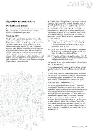 41Beginning of a new era |
Reporting responsibilities
Internal financial controls
Reporting responsibilities of the auditor concerning “internal
financial control” both with respect to SFS and CFS are
discussed elsewhere in this publication.
Fraud reporting
The 2013 Act requires that if an auditor, in the course the
performance of his duties as auditor, has reasons to believe
that an offence involving fraud is being or has been committed
against the company by its officers or employees, he will
immediately report the matter to the Central Government
within the prescribed time and manner. Under the draft rules,
reporting to the Central Government was required only for
material frauds. Material frauds were defined as (a) fraud(s)
happening frequently, or (b) fraud(s) where the amount
involved or likely to be involved is not less than 5% of net profit
or 2% of turnover of the company for the preceding financial
year. For immaterial frauds, the auditor was required to report
only to the Audit Committee/Board.
In the Audit Rules, distinction between material and immaterial
frauds has been removed. The auditor is required to report all
frauds to the Central Government irrespective of materiality.
The Audit Rules state that if an auditor has sufficient reason
to believe that an offence involving fraud, is being or has been
committed against the company by officers or employees of
the company, the auditor will report the matter to the Central
Government immediately but not later than sixty days of his
knowledge. The Audit Rules prescribe the following procedure
for fraud reporting:
(i)	 The auditor will forward his report to the board or the
Audit Committee, as the case may be, immediately after
a fraud comes to his knowledge, seeking their reply or
observations within 45 days.
(ii)	 On receipt of reply/observations, the auditor will forward
his report, reply received and his comments on the reply
to the Central Government within 15 days.
(iii)	 	If the auditor fails to get any reply/observations within 45
days, he will forward his report to the Central Government
alongwith a note explaining the fact.
The provision will also apply, mutatis mutandis, to a cost auditor
and a secretarial auditor.
Non-compliance with this requirement knowingly and wilfully is
punishable with a fine of minimum `1 lac which may extend to
`25 lac.
To report the fraud related matters to the Central Government,
the Audit Rules have prescribed Form ADT-4. The form requires
that the report on fraud, with form ADT-4, is to be given in a
sealed cover to the Secretary, Ministry of Corporate Affairs.
Practical issues and perspectives
The procedure prescribed for fraud reporting is a step in the
right direction. Since the auditor will obtain the views of the
Board/Audit Committee before reporting a matter to the Central
Government, it may help in avoiding/minimizing situations
where the auditor reports matters to the Central Government
purely based on allegations and without proper evaluation.
We believe that the materiality threshold for fraud reporting is
needed. In the absence of such threshold, an auditor may need
to report even trivial matters of fraud/potential fraud to the
Government. This may impose significant additional cost and
burden on all parties, viz., the company (including its board/
Audit Committee), auditor and the Central Government and yet
achieve nothing.
 