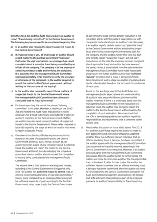 42 | Companies Act 2013
Both the 2013 Act and the Audit Rules require an auditor to
report “frauds being committed” to the Central Government.
The following key issues need to be considered regarding this:
a)	 Is an auditor also required to report suspected frauds to
the Central Government?
b)	 If response to (a) is yes, at what stage an auditor should
report matter to the Central Government? Consider
that under the vigil mechanism, an employee has raised
complaint about a potential fraud being committed by an
officer of the company. The company is in the process of
collecting necessary data and verifying the complaint.
It is expected that the management/Audit Committee
need approximately three months to verify the accuracy
or otherwise of the complaint. Is the auditor required to
report the matter to the Central government, without
waiting for the outcome of the inquiry?
c)	 Is the auditor also required to report those matters of
suspected frauds to the Central Government where
the management/Audit Committee have ultimately
concluded that no fraud is involved?
a)	 For fraud reporting, the use of the phrase “is being
committed” is not clear. However, a reading of the 2013
Act and related the Audit Rules indicate that it is not
necessary for a fraud to be finally concluded to trigger an
auditor’s reporting to the Central Government. Rather,
an auditor may also need to report matters of suspected
frauds to the Central Government. Please refer response to
issue (b) regarding the stage at which an auditor may need
to report suspected frauds.
b)	 One view is that the Audit Rules require an auditor to
report on all cases of suspected fraud to the Central
Government within 60 days. Hence, as soon as, an
auditor becomes aware of any complaint about a potential
fraud, the auditor will report the matter to the Central
Government within 60 days by adopting the procedure
prescribed. Hence, auditor should not wait for completion
of inquiry being conducted by the management/Audit
Committee.
	 The second view is that based on wording used in rules,
reporting to the Central Government is triggered only
once “an auditor has sufficient reason to believe that an
offence involving fraud is being or has been committed.”
Hence, mere complaint by an employee/others may not
be sufficient reason to trigger reporting to the Central
Government. Also, reporting to the Central Government
at a preliminary stage without proper evaluation is not
consistent either with the public’s expectations or with
companies’ understanding of an auditors’ role. Moreover,
if an auditor reports certain matters as “potential fraud”
to the Central Government without establishing proper
facts, then it may create significant hardship both for
the company and the auditor. Under this view, 60 days’
time-limit to report “suspected frauds” will not start
immediately on the date the company receives complaint
about a potential fraud and auditor become aware of
the same; rather, it should start from the date when the
management/Audit Committee have made reasonable
progress on the matter and the auditor has “sufficient
reasons” to believe that a fraud is being committed.
Determination of such a stage is a matter of judgment and
needs to be decided based on the facts and circumstances
of each case.
	 Based on the wordings used in the Audit Rules and
management/public expectations and understanding
of auditors’ role, we prefer the second view on this
matter. However, if there is a prolonged delay from the
management/Audit Committee in the evaluation of a
potential fraud, the auditor may decide to report the
matter to the Central Government, without waiting for
completion of such evaluation. We understand that
the ICAI is developing guidance on auditors’ reporting
responsibilities and recommend that it conforms to the
second view.
c)	 Please refer discussion on issue at (b) above. The 2013
Act and the Audit Rules require the auditor to make its
own assessment and exercise professional judgment
whether there is a sufficient reason to believe that an
offence involving fraud is being or has been committed. If
the auditor agrees with the management/Audit Committee
conclusion that no fraud is involved, reporting to the
Central Government is not required. However, if an auditor
does not agree with the management/Audit Committee
conclusion, then the auditor needs to further probe the
matter and come to conclusion whether the fraud/potential
fraud is involved. If, after further probe, the auditor has
sufficient reason to believe that an offence involving fraud
is being or has been committed, then the auditor will need
to file its report to the Central Government alongwith the
Audit Committee/management observations. We believe
that ICAI will clarify this position as part of its proposed
guidance on auditors’ responsibility for fraud reporting.
 