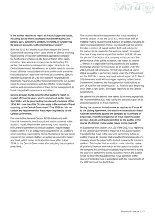 43Beginning of a new era |
Is the auditor required to report all frauds/suspected frauds,
including, cases where a company may be defrauding 3rd
parties, says, customers, vendors, investors, or is falsifying
its books of accounts, to the Central Government?
Both the 2013 Act and the Audit Rules require the Central
Government reporting only in cases where an offence involving
fraud is being or has been committed against the company
by its officers or employees. We believe that in other cases,
including, cases where a company may be defrauding 3rd
parties, the auditor is not required to report directly to the
Central Government. Nonetheless, an auditor needs to consider
impact of these frauds/potential frauds on the audit and while
finalizing auditors’ report on the financial statements. Specific
attention is drawn to SA 240 The Auditor’s Responsibilities
Relating to Fraud in an Audit of Financial Statements. An auditor
needs to ensure compliance with SA 240 for conducting the
audit as well as communication of fraud to the management, to
those charged with governance and others.
General Circular 8/2014 clarifies that auditor’s report in
respect of financial years, which commenced earlier than 1
April 2014, will be governed by the relevant provisions of the
1956 Act. How does this Circular apply in the context of fraud
reporting to the Central Government? The 1956 Act did not
contain any requirement for fraud reporting directly to the
Central Government.
One view is that General Circular 8/2014 deals only with
financial statements, board report and matters covered in the
auditors’ report. Requirement concerning fraud reporting to
the Central Government is a not an auditors’ report related
matter; rather, it is an independent requirement, i.e., auditor’s
other reporting responsibility. Hence, the General Circular is not
relevant in this context. Rather, an auditor is required to report
any fraud, which comes to its attention on or after 1 April
2104, to the Central Government after adopting the procedure
prescribed.
The second view is that requirement for fraud reporting is
covered section 143 of the 2013 Act, which deals with all
matters relating to powers and duties of an auditor, including its
reporting responsibilities. Hence, one should read the General
Circular in context of overall section 143; and not merely
for matters to be covered in the auditors’ report. To support
this view, it may also be argued that section 143(12) of uses
the phrase “if an auditor of a company, in the course of the
performance of his duties as auditor, has reason to believe
…” Hence, it is important that fraud comes to the auditors’
knowledge while performing duties as an auditor under the
2013 Act and not otherwise. For the year ended 31 March
2014, an auditor is performing duties under the 1956 Act and
not the 2013 Act. Hence, any fraud noticed as part of 31 March
2014 year-end audit will not trigger reporting to the Central
Government. However, any fraud/potential fraud noticed as
part of audit for the following year, i.e., financial year beginning
on or after 1 April 2014, will trigger reporting to the Central
Government.
We believe that the second view seems to be more appropriate.
We recommend that ICAI may clarify this position as part of its
proposed guidance on fraud reporting.
During the course of limited review as required by Clause 41
to the Listing Agreement, the audit firm notices that a fraud
has been committed against the company by its officers or
employees. From the perspective of fraud reporting under
section 143(12), will frauds identified by the auditor in the
course of a limited review under clause 41 be covered?
In accordance with section 143(12) of the 2013 Act, reporting
to the Central Government is triggered if the auditor notices
fraud/potential fraud in the course of performing duties as
auditor. Clause 41 requires that unaudited financial results of a
company should be subjected to limited review by its statutory
auditors. This implies that an auditor conducts limited review
of quarterly financial information in the capacity as auditor of
the company and any fraud noticed during the review is during
the course of performing duties as auditor. Hence, the auditor
needs to report the fraud/potential fraud identified in the
course of limited review in accordance with the requirements of
the 2013 Act and the Audit Rules.
 