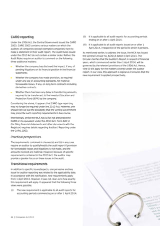 44 | Companies Act 2013
CARO reporting
Under the 1956 Act, the Central Government issued the CARO
2003. CARO 2003 contains various matters on which the
auditors of companies (except exempted companies) have to
make a statement in their audit report. The Audit Rules issued
under the 2013 Act do not contain a similar order. Rather, the
Audit Rules require an auditor to comment on the following
three additional matters:
•	 Whether the company has disclosed the impact, if any, of
pending litigations on its financial position in the financial
statements
•	 Whether the company has made provision, as required
under any law or accounting standards, for material
foreseeable losses, if any, on long-term contracts including
derivative contracts
•	 Whether there has been any delay in transferring amounts,
required to be transferred, to the Investor Education and
Protection Fund (IEPF) by the company.
Considering the above, it appears that CARO type reporting
may no longer be required under the 2013 Act. However, one
should not rule out the possibility that the Central Government
may prescribe such reporting requirements in due course.
Interestingly, whilst the MCA has so far not prescribed the
CARO or its equivalent under the 2013 Act, Form AOC-4
(for filing financial statements and other documents with the
Registrar) requires details regarding Auditors’ Reporting under
the CARO 2003.
Practical perspectives
The requirements contained in clauses (a) and (b) in any case
require an auditor to qualify/modify the audit report if provision
for foreseeable losses and litigations is not made, and the
amounts involved are material. However, because of specific
requirements contained in the 2013 Act, the auditor may
provide a greater focus on these issues in the audit.
Transitional requirements
In addition to specific issues/aspects, one pervasive and key
issue for auditor reporting was related to the applicability date.
In accordance with the notification, new requirements apply
from 1 April 2014. However, it was not clear as to how exactly
this requirement will apply. It appeared that the following three
views were possible:
(i)	 	The new requirement is applicable to all audit reports for
accounting periods commencing on or after 1 April 2014.
(ii)	 	It is applicable to all audit reports for accounting periods
ending on or after 1 April 2014.
(iii)	 	It is applicable to all audit reports issued on or after 1
April 2014, irrespective of the period to which it pertains.
As mentioned earlier, to address the issue, the MCA has issued
the General Circular no. 8/2014 dated 4 April 2014. The
Circular clarifies that the Auditor’s Report in respect of financial
years, which commenced earlier than 1 April 2014, will be
governed by the relevant provisions of the 1956 Act. Hence,
view (i) will apply for the matters covered under the auditor
report. In our view, this approach is logical as it ensures that the
new requirement is applied prospectively.
 