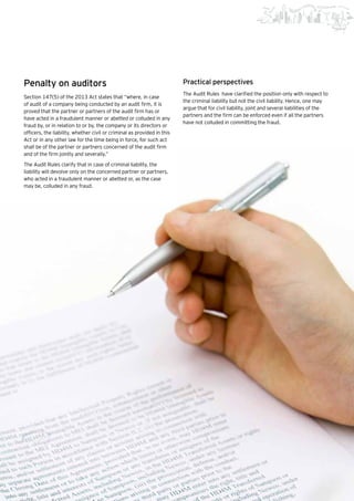 45Beginning of a new era |
Penalty on auditors
Section 147(5) of the 2013 Act states that “where, in case
of audit of a company being conducted by an audit firm, it is
proved that the partner or partners of the audit firm has or
have acted in a fraudulent manner or abetted or colluded in any
fraud by, or in relation to or by, the company or its directors or
officers, the liability, whether civil or criminal as provided in this
Act or in any other law for the time being in force, for such act
shall be of the partner or partners concerned of the audit firm
and of the firm jointly and severally.”
The Audit Rules clarify that in case of criminal liability, the
liability will devolve only on the concerned partner or partners,
who acted in a fraudulent manner or abetted or, as the case
may be, colluded in any fraud.
Practical perspectives
The Audit Rules have clarified the position only with respect to
the criminal liability but not the civil liability. Hence, one may
argue that for civil liability, joint and several liabilities of the
partners and the firm can be enforced even if all the partners
have not colluded in committing the fraud.
 