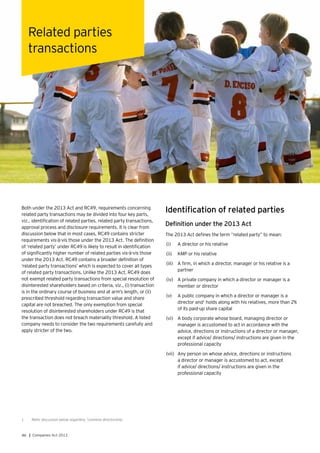 46 | Companies Act 2013
Both under the 2013 Act and RC49, requirements concerning
related party transactions may be divided into four key parts,
viz., identification of related parties, related party transactions,
approval process and disclosure requirements. It is clear from
discussion below that in most cases, RC49 contains stricter
requirements vis-à-vis those under the 2013 Act. The definition
of ‘related party’ under RC49 is likely to result in identification
of significantly higher number of related parties vis-à-vis those
under the 2013 Act. RC49 contains a broader definition of
‘related party transactions’ which is expected to cover all types
of related party transactions. Unlike the 2013 Act, RC49 does
not exempt related party transactions from special resolution of
disinterested shareholders based on criteria, viz., (i) transaction
is in the ordinary course of business and at arm’s length, or (ii)
prescribed threshold regarding transaction value and share
capital are not breached. The only exemption from special
resolution of disinterested shareholders under RC49 is that
the transaction does not breach materiality threshold. A listed
company needs to consider the two requirements carefully and
apply stricter of the two.
Related parties
transactions
Identification of related parties
Definition under the 2013 Act
The 2013 Act defines the term “related party” to mean:
(i)	 A director or his relative
(ii)	 KMP or his relative
(iii)	 	A firm, in which a director, manager or his relative is a
partner
(iv)	 A private company in which a director or manager is a
member or director
(v)	 A public company in which a director or manager is a
director and1
holds along with his relatives, more than 2%
of its paid-up share capital
(vi)	 A body corporate whose board, managing director or
manager is accustomed to act in accordance with the
advice, directions or instructions of a director or manager,
except if advice/ directions/ instructions are given in the
professional capacity
(vii)	 Any person on whose advice, directions or instructions
a director or manager is accustomed to act, except
if advice/ directions/ instructions are given in the
professional capacity
1	 Refer discussion below regarding ‘common directorship.’
 