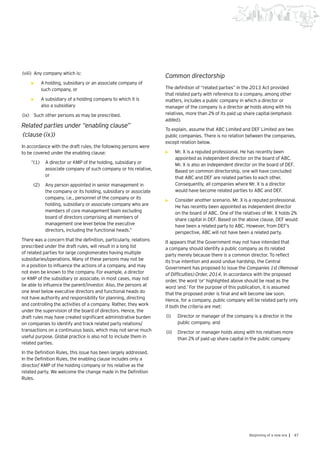 47Beginning of a new era |
(viii)	 Any company which is:
•	 A holding, subsidiary or an associate company of
such company, or
•	 A subsidiary of a holding company to which it is
also a subsidiary
(ix)	 Such other persons as may be prescribed.
Related parties under “enabling clause”
(clause (ix))
In accordance with the draft rules, the following persons were
to be covered under the enabling clause:
“(1)	 A director or KMP of the holding, subsidiary or
associate company of such company or his relative,
or
(2)	 Any person appointed in senior management in
the company or its holding, subsidiary or associate
company, i.e., personnel of the company or its
holding, subsidiary or associate company who are
members of core management team excluding
board of directors comprising all members of
management one level below the executive
directors, including the functional heads.”
There was a concern that the definition, particularly, relations
prescribed under the draft rules, will result in a long list
of related parties for large conglomerates having multiple
subsidiaries/operations. Many of these persons may not be
in a position to influence the actions of a company, and may
not even be known to the company. For example, a director
or KMP of the subsidiary or associate, in most cases, may not
be able to influence the parent/investor. Also, the persons at
one level below executive directors and functional heads do
not have authority and responsibility for planning, directing
and controlling the activities of a company. Rather, they work
under the supervision of the board of directors. Hence, the
draft rules may have created significant administrative burden
on companies to identify and track related party relations/
transactions on a continuous basis, which may not serve much
useful purpose. Global practice is also not to include them in
related parties.
In the Definition Rules, this issue has been largely addressed.
In the Definition Rules, the enabling clause includes only a
director/ KMP of the holding company or his relative as the
related party. We welcome the change made in the Definition
Rules.
Common directorship
The definition of “related parties” in the 2013 Act provided
that related party with reference to a company, among other
matters, includes a public company in which a director or
manager of the company is a director or holds along with his
relatives, more than 2% of its paid up share capital (emphasis
added).
To explain, assume that ABC Limited and DEF Limited are two
public companies. There is no relation between the companies,
except relation below.
•	 Mr. X is a reputed professional. He has recently been
appointed as independent director on the board of ABC.
Mr. X is also an independent director on the board of DEF.
Based on common directorship, one will have concluded
that ABC and DEF are related parties to each other.
Consequently, all companies where Mr. X is a director
would have become related parties to ABC and DEF.
•	 Consider another scenario. Mr. X is a reputed professional.
He has recently been appointed as independent director
on the board of ABC. One of the relatives of Mr. X holds 2%
share capital in DEF. Based on the above clause, DEF would
have been a related party to ABC. However, from DEF’s
perspective, ABC will not have been a related party.
It appears that the Government may not have intended that
a company should identify a public company as its related
party merely because there is a common director. To reflect
its true intention and avoid undue hardship, the Central
Government has proposed to issue the Companies 1st (Removal
of Difficulties) Order, 2014. In accordance with the proposed
order, the word ‘or’ highlighted above should be read as the
word ‘and.’ For the purpose of this publication, it is assumed
that the proposed order is final and will become law soon.
Hence, for a company, public company will be related party only
if both the criteria are met:
(i)	 Director or manager of the company is a director in the
public company, and
(ii)	 	Director or manager holds along with his relatives more
than 2% of paid up share capital in the public company
 