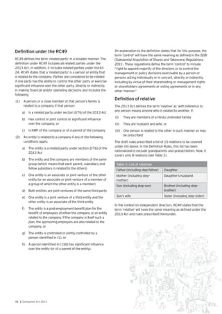 48 | Companies Act 2013
Definition under the RC49
RC49 defines the term ‘related party’ in a broader manner. The
definition under RC49 includes all related parties under the
2013 Act. In addition, it includes related parties under Ind-AS
24. RC49 states that a ‘related party’ is a person or entity that
is related to the company. Parties are considered to be related
if one party has the ability to control the other party or exercise
significant influence over the other party, directly or indirectly,
in making financial and/or operating decisions and includes the
following:
(1)	 A person or a close member of that person’s family is
related to a company if that person:
a)	 Is a related party under section 2(76) of the 2013 Act
b)	 Has control or joint control or significant influence
over the company, or
c)	 Is KMP of the company or of a parent of the company
(2)	 An entity is related to a company if any of the following
conditions apply:
a)	 The entity is a related party under section 2(76) of the
2013 Act
b)	 	The entity and the company are members of the same
group (which means that each parent, subsidiary and
fellow subsidiary is related to the others)
c)	 One entity is an associate or joint venture of the other
entity (or an associate or joint venture of a member of
a group of which the other entity is a member)
d)	 Both entities are joint ventures of the same third party
e)	 One entity is a joint venture of a third entity and the
other entity is an associate of the third entity
f)	 The entity is a post-employment benefit plan for the
benefit of employees of either the company or an entity
related to the company. If the company is itself such a
plan, the sponsoring employers are also related to the
company, or
g)	 	The entity is controlled or jointly controlled by a
person identified in (1), or
h)	 	A person identified in (1)(b) has significant influence
over the entity (or of a parent of the entity).
An explanation to the definition states that for this purpose, the
term ‘control’ will have the same meaning as defined in the SEBI
(Substantial Acquisition of Shares and Takeovers) Regulations,
2011. These regulations define the term ‘control’ to include
“right to appoint majority of the directors or to control the
management or policy decisions exercisable by a person or
persons acting individually or in concert, directly or indirectly,
including by virtue of their shareholding or management rights
or shareholders agreements or voting agreements or in any
other manner.”
Definition of relative
The 2013 Act defines the term ‘relative’ as ‘with reference to
any person means anyone who is related to another, if:
(i)	 	They are members of a Hindu Undivided Family
(ii)	 They are husband and wife, or
(iii)	 One person is related to the other in such manner as may
be prescribed’
The draft rules prescribed a list of 15 relations to be covered
under (iii) above. In the Definition Rules, this list has been
rationalized to exclude grandparents and grandchildren. Now, it
covers only 8 relations (see Table 3).
Table 3: List of relatives
Father (including step-father) Daughter
Mother (including step-
mother)
Daughter’s husband
Son (including step-son) Brother (including step-
brother)
Son’s wife Sister (including step-sister)
In the context on independent directors, RC49 states that the
term ‘relative’ will have the same meaning as defined under the
2013 Act and rules prescribed thereunder.
 