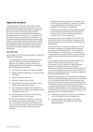 52 | Companies Act 2013
Approval process
Though related party transactions both under the 2013
Act and RC49 require approval of similar bodies, there are
differences in the conditions which trigger such approvals.
Particularly, RC49 does not exempt material related
party transactions from special resolution of disinterested
shareholders based on the criteria, viz., (i) transaction is in
the ordinary course of business and at arm’s length, or (ii)
prescribed thresholds regarding transaction value and share
capital are not breached. Listed companies need to consider
the requirements carefully and apply the same in a manner
that compliance with both requirements can be ensured. In
other words, they need to comply with stricter of the two
requirements.
The 2013 Act
Section 188(1) of the 2013 Act provides below for approval of
related party transactions:
“(1) Except with the consent of the Board of Directors
given by a resolution at a meeting of the Board and
subject to such conditions as may be prescribed, no
company shall enter into any contract or arrangement
with a related party with respect to:
a)	 Sale, purchase or supply of any goods or materials
b)	 Selling or otherwise disposing of, or buying, property
of any kind
c)	 Leasing of property of any kind
d)	 Availing or rendering of any services
e)	 Appointment of any agent for purchase or sale of
goods, materials, services or property
f)	 Such related party’s appointment to any office or
place of profit in the company, its subsidiary company
or associate company, and
g)	 Underwriting the subscription of any securities or
derivatives thereof, of the company
Provided that no contract or arrangement, in the case
of a company having a paid-up share capital of not less
than such amount, or transactions not exceeding such
sums, as may be prescribed, shall be entered into except
with the prior approval of the company by a special
resolution.
Provided further that no member of the company shall
vote on such special resolution, to approve any contract
or arrangement which may be entered into by the
company, if such member is a related party.
Provided also that nothing in this sub-section shall apply
to any transactions entered into by the company in its
ordinary course of business other than transactions
which are not on an arm’s length basis.”
In accordance with section 177(4)(iv) of the 2013 Act, one
of the functions of the Audit Committee is “approval or any
subsequent modification of transactions of the company with
related parties.”
Under the 2013 Act, a company needs approval of the Audit
Committee, if applicable, on all related party transactions
and subsequent modifications thereto. This is irrespective
of whether they are in the ordinary course of business and
consummated at arm’s length or they do not breach the share
capital/transaction value thresholds prescribed in the Board
Rules.
For a transactions meeting both the criteria (i) transaction is
entered into the ordinary course of business, and
(ii) transaction is at arms’ length price, neither the board
approval nor the special resolution of disinterested
shareholders is required. For transactions, which are either not
in the ordinary course of business or not at arm’s length, the
company will need atleast approval of the board, irrespective of
the share capital/transaction value.
Regarding the special resolution of disinterested shareholders,
there is an additional exemption which needs to be considered,
viz., the company satisfies both the criteria (i) paid-up share
capital of the company is below the prescribed threshold, and
(ii) transaction value does not exceed the prescribed limit. Thus,
a company requires approval through shareholder’s special
resolution at general meeting, if criteria at (i) and (ii) below are
met. Members of the company, who are related parties, are not
permitted to vote on the special resolution.
(I)	 Related party transactions are either not in the ordinary
course of business or not at arm’s length, and
(II)	 Company’s paid-up share capital is not less than
prescribed limit, or transaction(s) amount exceeds
specified threshold.
 