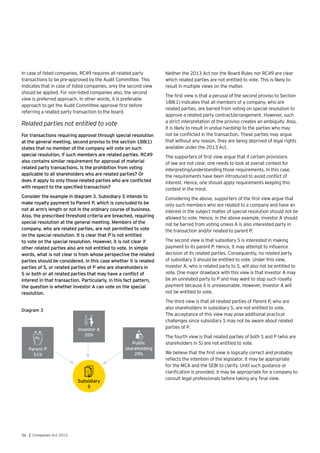 56 | Companies Act 2013
In case of listed companies, RC49 requires all related party
transactions to be pre-approved by the Audit Committee. This
indicates that in case of listed companies, only the second view
should be applied. For non-listed companies also, the second
view is preferred approach. In other words, it is preferable
approach to get the Audit Committee approval first before
referring a related party transaction to the board.
Related parties not entitled to vote
For transactions requiring approval through special resolution
at the general meeting, second proviso to the section 188(1)
states that no member of the company will vote on such
special resolution, if such members are related parties. RC49
also contains similar requirement for approval of material
related party transactions. Is the prohibition from voting
applicable to all shareholders who are related parties? Or
does it apply to only those related parties who are conflicted
with respect to the specified transaction?
Consider the example in diagram 3. Subsidiary S intends to
make royalty payment to Parent P, which is concluded to be
not at arm’s length or not in the ordinary course of business.
Also, the prescribed threshold criteria are breached, requiring
special resolution at the general meeting. Members of the
company, who are related parties, are not permitted to vote
on the special resolution. It is clear that P is not entitled
to vote on the special resolution. However, it is not clear if
other related parties also are not entitled to vote. In simple
words, what is not clear is from whose perspective the related
parties should be considered. In this case whether it is related
parties of S, or related parties of P who are shareholders in
S or both or all related parties that may have a conflict of
interest in that transaction. Particularly, in this fact pattern,
the question is whether Investor A can vote on the special
resolution.
Public
shareholding
29%
Parent P
51%
Investor A
20%
Subsidiary
S
Diagram 3
Neither the 2013 Act nor the Board Rules nor RC49 are clear
which related parties are not entitled to vote. This is likely to
result in multiple views on the matter.
The first view is that a perusal of the second proviso to Section
188(1) indicates that all members of a company, who are
related parties, are barred from voting on special resolution to
approve a related party contract/arrangement. However, such
a strict interpretation of the proviso creates an ambiguity. Also,
it is likely to result in undue hardship to the parties who may
not be conflicted in the transaction. These parties may argue
that without any reason, they are being deprived of legal rights
available under the 2013 Act.
The supporters of first view argue that if certain provisions
of law are not clear, one needs to look at overall context for
interpreting/understanding those requirements. In this case,
the requirements have been introduced to avoid conflict of
interest. Hence, one should apply requirements keeping this
context in the mind.
Considering the above, supporters of the first view argue that
only such members who are related to a company and have an
interest in the subject matter of special resolution should not be
allowed to vote. Hence, in the above example, investor A should
not be barred from voting unless A is also interested party in
the transaction and/or related to parent P.
The second view is that subsidiary S is interested in making
payment to its parent P. Hence, it may attempt to influence
decision of its related parties. Consequently, no related party
of subsidiary S should be entitled to vote. Under this view,
investor A, who is related party to S, will also not be entitled to
vote. One major drawback with this view is that investor A may
be an unrelated party to P and may want to stop such royalty
payment because it is unreasonable. However, Investor A will
not be entitled to vote.
The third view is that all related parties of Parent P, who are
also shareholders in subsidiary S, are not entitled to vote.
The acceptance of this view may pose additional practical
challenges since subsidiary S may not be aware about related
parties of P.
The fourth view is that related parties of both S and P (who are
shareholders in S) are not entitled to vote.
We believe that the first view is logically correct and probably
reflects the intention of the legislator. It may be appropriate
for the MCA and the SEBI to clarify. Until such guidance or
clarification is provided, it may be appropriate for a company to
consult legal professionals before taking any final view.
 