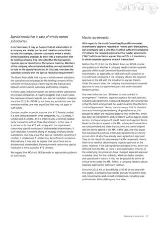 57Beginning of a new era |
Special resolution in case of wholly owned
subsidiaries
In certain cases, it may so happen that all shareholders in
a company are related parties and therefore not entitled
to vote. For example, consider a scenario where a wholly
owned subsidiary proposes to enter into a transaction with
its holding company. It is concluded that the transaction
requires special resolution at the general meeting. Members
of the company, who are related parties, are not permitted
to vote on the special resolution. In this case, how does the
subsidiary comply with the special resolution requirement?
The Board Rules state that in case of wholly owned subsidiary,
the special resolution passed by the holding company will be
sufficient for the purpose of entering into the transactions
between wholly owned subsidiary and holding company.
In many cases, Indian companies are wholly owned subsidiaries
of overseas companies. A reading suggests that in such cases,
the overseas company need to pass special resolution. However,
since the 2013 Act/RC49 do not have any jurisdiction over the
overseas entities, one may argue that this may not apply in
such cases.
Consider another example. Assume that XYZ Private Limited
is a joint venture between three companies, viz., X Limited, Y
Limited and Z Limited. XYZ is entering into a common related
party transaction with all three shareholders. In this case, it
is unclear as to how XYZ will comply with the requirement
concerning special resolution of disinterested shareholders, if
such resolution is needed. Using an analogy of wholly owned
subsidiaries, one may argue that special resolution passed by X
Limited, Y Limited and Z Limited may be sufficient compliance.
Alternatively, it may also be argued that since there are no
disinterested shareholders, the requirement concerning special
resolution is infructuous for XYZ Limited.
We suggest that MCA and SEBI provide an appropriate guidance
on such issues.
Master agreements
With regard to the Audit Committee/Board/disinterested
shareholders’ approval required on related party transactions,
can a company take a view that it will be sufficient compliance
if it obtains the required approval on the master agreements
(“MA”) with broad terms agreed therein? Or is it mandatory
to obtain separate approval on each transaction?
Neither the 2013 Act nor the Board Rules nor RC49 provide
any guidance on whether a company needs to obtain separate
approval of the Audit Committee/Board/disinterested
shareholders, as applicable, on each contract/transaction or
it is sufficient compliance if the company obtains the required
approval on the MA with the broad terms agreed therein.
Under the second view, the company does not require separate
approval for any sub-agreement/purchase order executed
between parties.
One view is that section 188 refers to ‘any contract or
arrangement.’ Therefore, separate approval for each contract,
including sub-agreement, is required. However, the second view
is that the term arrangement has wider meaning than the term
‘contract/agreement.’ Hence, one may argue that for standard
contracts involving sale/rendering of goods/services, it is
possible to obtain the requisite approval only on the MA, which
lays down all critical terms and conditions such as type of good/
service, pricing arrangement, credit period and payment terms.
Based on the terms agreed in the MA, subsequent transactions
are consummated and these transactions are closely aligned
with the terms agreed in the MA. In this case, one may argue
that subsequent purchase orders/sub-agreements are merely
an execution of what has already been agreed and approved.
They do not result into any new contract/arrangement. Hence,
there is no need for obtaining any separate approval on the
same. However, if the sub-agreement contains terms, which are
different from the MA, or there is any modification in terms or
the underlying circumstances have changed, separate approval
is needed. Also, for the contracts, which are highly complex
and specialized in nature, it may not be possible to define all
critical terms under the MA. Rather, a company needs to obtain
separate approval for each such contract.
Since the 2013 Act or Board Rules or RC49 do not deal with
this aspect, a company may need to evaluate its specific facts
and circumstances and consult professionals, including legal
professionals, before taking any final view.
 