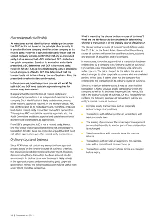58 | Companies Act 2013
Non-reciprocal relationship
As mentioned earlier, identification of related parties under
the 2013 Act is not based on the principle of reciprocity. It
is possible that one company identifies other company as its
related party. However, it does not necessarily mean that the
second company will also identify the first one as its related
party. Let us assume that ABC Limited and DEF Limited are
two public companies. Based on its evaluation and criteria
prescribed, ABC determines that DEF is its related party.
However, for DEF, ABC is not a related party. ABC is proposing
to sell a big piece of land to DEF. It is determined that the
transaction is not in the ordinary course of business. Also, the
prescribed threshold criteria are breached.
In the above case, how the approval process will work? Do
both ABC and DEF need to obtain approvals required for
related party transaction?
It appears that the identification of related parties and
related party transactions is an independent exercise for each
company. Such identification is likely to determine, among
other matters, approvals required. In the example above, ABC
has identified DEF as its related party and, therefore, proposed
land deal is related party transaction from ABC’s perspective.
This requires ABC to obtain the requisite approvals, viz., the
Audit Committee and Board approval and special resolution of
disinterested shareholders, as appropriate.
From DEF’s perspective, ABC is not a related party. Hence,
one may argue that proposed land deal is not a related party
transaction for DEF. Basis this, it may be argued that DEF need
not obtain approvals required for related party transactions.
Ordinary course of business
Since RC49 does not contain any exemption from approval
process based on the ‘ordinary course of business’ criterion,
this discussion is not directly relevant under RC49. However,
demonstrating that a transaction has been entered into by
a company in its ordinary course of business is likely to help
in the approval process and demonstrating good corporate
governance. Hence, the following discussion may be useful even
under RC49 from this perspective.
What is meant by the phrase ‘ordinary course of business’?
What are the key factors to be considered in determining
whether a transaction is in the ordinary course of business?
The phrase ‘ordinary course of business’ is not defined under
the 2013 Act or the Board Rules. It seems that the ordinary
course of business will cover the usual transactions, customs
and practices of a business and of a company.
In many cases, it may be apparent that a transaction has been
entered into by a company in its ‘ordinary course of business.’
For example, a car manufacturing company sells cars to its
sister concern. The price charged for the sale is the same as
what it charges to other corporate customers who are unrelated
parties. In this case, it seems clear that the company has
entered into the transaction in its ordinary course of business.
Similarly, in certain extreme cases, it may be clear that the
transaction is highly unusual and/or extraordinary from the
company as well as its business line perspective. Hence, it is
not in the ordinary course of business. SA 550 Related Parties
contains the following examples of transactions outside an
entity’s normal course of business:
•	 Complex equity transactions, such as corporate
restructurings or acquisitions
•	 Transactions with offshore entities in jurisdictions with
weak corporate laws
•	 The leasing of premises or the rendering of management
services by the entity to another party if no consideration
is exchanged
•	 Sales transactions with unusually large discounts or
returns
•	 Transactions with circular arrangements, for example,
sales with a commitment to repurchase, or
•	 Transactions under contracts whose terms are changed
before expiry.
 