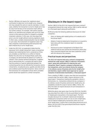 60 | Companies Act 2013
•	 Section 188 does not require the ‘registered valuer’
certification to determine ‘arm’s length’ price. However,
one may evaluate the same on case by case basis. In many
cases, whether the transaction is at arms’ length price may
be clear from the face of the transaction itself, without
any further analysis. For example, refer earlier example
where a car manufacturing company sells cars to its sister
concern at the same price which is charged to unrelated
corporate customers. In this case, one may argue that
price is at arms’ length without involving registered valuer.
In other cases, complex analysis/valuation may be needed.
In such cases, the involvement of registered valuer may
help companies in demonstrating that transaction has
been entered into on arms’ length basis.
•	 Under the 2013 Act, an explanation states that the
expression ‘arm’s length transaction’ means a transaction
between two related parties that is conducted as if they
are unrelated, so that there is no conflict of interest.
Neither the 2013 Act nor the Board Rules clarify how
a company can demonstrate the absence of ‘conflict of
interest.’ From common parlance perspective, it appears
that to demonstrate this, a company will need to show
that the existence of special relationship between the
contracting parties has not affected the transaction and its
critical terms, including the price, quantity and other terms
and conditions governing the transaction. Hence, terms of
the transaction are comparable to those which unrelated
parties would have agreed for a similar transaction.
Disclosure in the board report
Section 188 (2) of the 2013 Act requires that every contract/
arrangement entered into under section 188 (1) will be referred
to in the board report along with justification.
RC49 prescribes the following additional disclosures for listed
companies:
•	 Policy on dealing with related parties on its website and in
the annual report
•	 Details of material related party transactions on a quarterly
basis along with the compliance report on corporate
governance
•	 Disclosure by senior management to the Board of all
material financial and commercial transactions where they
have a personal interest that may have a potential conflict
with the interest of the company
Practical issues and perspectives
The 2013 Act requires that every contract/ arrangements
entered into under section 188(1) is referred in the board’s
report, along with justification for entering into such
transaction. Does it require a company to disclose even
the transactions, which are entered into by the company
in its ordinary course of business and at arms’ length price
and therefore, require neither board approval nor special
resolution of disinterested shareholders, in the board report?
From a reading of 188(2), it seems clear that only transactions
covered under the section 188(1) require disclosure in the
board report. Transactions meeting the exemption criteria in
third proviso, viz., transactions entered into by a company in
its ordinary course of business and at arms’ length price, are
completely outside the scope of section 188(1). Hence, the
2013 Act does not require disclosure of such transactions in
the board report.
Whilst the above view seems clear from the 2013 Act, the MCA
has prescribed Form AOC-2 in the Accounts Rules for disclosure
of related party transactions in the board report. The form
includes disclosure for (i) all (both material and immaterial)
related party transactions which are not on arms’ length basis,
and (ii) material related party transactions which are on an
arms’ length basis. It seems that in prescribing disclosures at (ii)
above, the Form AOC-2 has gone beyond disclosures required
under the 2013 Act.
 