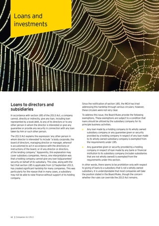 62 | Companies Act 2013
Loans to directors and
subsidiaries
In accordance with section 185 of the 2013 Act, a company
cannot, directly or indirectly, give any loan, including loan
represented by a book debt, to any of its directors or to any
other person in whom the director is interested or give any
guarantee or provide any security in connection with any loan
taken by him or such other person.
The 2013 Act explains the expression ‘any other person in
whom director is interested’ to include “a body corporate, the
board of directors, managing director or manager, whereof
is accustomed to act in accordance with the directions or
instructions of the board, or of any director or directors,
of the lending company.” Apparently, this explanation may
cover subsidiary companies. Hence, one interpretation was
that a holding company cannot give any loan to/guarantee/
security on behalf of its subsidiary. This view, along with the
fact that section 185 is applicable from 12 September 2013,
has created significant hardship for many companies. This was
particularly for the reason that in many cases, a subsidiary
may not be able to raise finance without support of its holding
company.
Since the notification of section 185, the MCA has tried
addressing this hardship through various circulars; however,
these circulars were not very clear.
To address this issue, the Board Rules provide the following
exemptions. These exemptions are subject to a condition that
loans should be utilized by the subsidiary company for its
principle business activities.
•	 Any loan made by a holding company to its wholly owned
subsidiary company or any guarantee given or security
provided by a holding company in respect of any loan made
to its wholly owned subsidiary company is exempted from
the requirements under 185.
•	 Any guarantee given or security provided by a holding
company in respect of loan made by any bank or financial
institution to its subsidiary company (includes subsidiaries
that are not wholly owned) is exempted from the
requirements under this section.
In other words, there seems to be prohibition only with respect
to giving of loans to a subsidiary that is not a wholly owned
subsidiary. It is understandable that most companies will take
the position stated in the Board Rules, though the concern
whether the rules can override the 2013 Act remains.
Loans and
investments
 