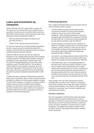 63Beginning of a new era |
Loans and investments by
companies
Section 186 of the 2013 Act requires that a company will
not (i) give loan to any person/other body corporate, (ii) give
guarantee or provide security in connection with a loan to any
person/other body corporate, and (iii) acquire securities of any
other body corporate, exceeding the higher of:
•	 60% of its paid-up share capital, free reserves and
securities premium, or
•	 100% of its free reserves and securities premium.
The 2013 Act states that for providing loan/giving guarantee/
security or acquiring security exceeding the above limit, a
company will need to take prior approval by means of a special
resolution passed at the general meeting.
Unlike the 1956 Act, the 2013 Act did not contain any
exemption for loan made/guarantee given/security provided by
a holding company to its wholly owned subsidiary companies.
Consequently, it was required that a company will include
the amount of loan/guarantee/security to its wholly owned
subsidiary as well in the 60%/100% limit. This was likely to
create hardship for many subsidiary companies, which are
significantly dependent on their parent for financing. Also, in
many cases, loans given, guarantee and security provided by
the parent may have immediately breached the 60% or 100%
limit.
To address the above challenge, the Board Rules provide that
where a loan or guarantee is given or where a security has been
provided by a company to its wholly owned subsidiary company
or a joint venture company, or acquisition is made by a holding
company of the securities of its wholly owned subsidiary
company, the requirement concerning special resolution at
the general meeting will not apply. However, the company will
disclose the details of such loans or guarantee or security or
acquisition in the financial statements.
Practical perspectives
From a reading of the Board Rules concerning section 185 and
186, the following position emerges:
•	 A parent company can give loan to/ provide security
or guarantee on behalf of its wholly owned subsidiary
company or acquire securities of wholly owned
subsidiaries. These loans/guarantees/security will not be
included to determine whether the company has breached
the 60%/100% limit. This effectively brings the position at
par with what was prevalent under the 1956 Act.
•	 A parent company can provide security or guarantee on
behalf of its subsidiary company which is not wholly owned
subsidiary company. However, it cannot give any loan to
such subsidiary company. These guarantees/security will
be included in determining whether the company has
breached the 60% or 100% limit.
•	 Loan given to, security/guarantee provided on behalf of the
joint venture company will not be included in determining
whether the company has breached the 60% or 100% limit.
•	 In the Board Rules, there is no relaxation/exemption on
the requirement concerning charging of interest on loans.
Hence, it appears that a company may need to charge
interest at the specified rate on all its loans, including loans
given to wholly owned subsidiaries and joint ventures. In
accordance with the 2013 Act, rate of interest cannot be
less than prevailing yield on one year, three year, five year
or ten year Government Security closest to the tenor of the
loan.
These changes in the rules help resolving many practical
challenges that were likely to arise. However, an unresolved
issue is that a company can no longer give interest free loan to
its wholly owned subsidiary. This is likely to create significant
hardship for many groups. Also, the concern regarding rules
overriding the law remains.
Omnibus resolution
One of the paragraphs in the Board Rules states that special
resolution passed at a general meeting to give any loan or
guarantee or investment or provide any security will specify the
total amount up to which the board of directors is authorized
to give such loan or guarantee, to provide security or acquire
investments. This suggests that omnibus resolution will be
permitted. The draft rules had permitted omnibus resolution
only for guarantees.
 