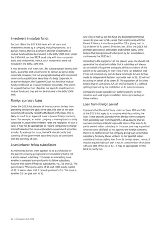 64 | Companies Act 2013
Investment in mutual funds
Section 186 of the 2013 Act deals with all loans and
investments made by a company, including loans etc. to a
person. Hence, there is a concern whether investments in
mutual funds will also be included in the 60%/100% limit. Under
the 1956 Act, section 372A dealt only with inter-corporate
loans and investments. Hence, such investments were not
included in the 60%/100% limit.
It may be noted that in section 186, sub-paragraph dealing with
loans, guarantee and security refer to person as well as body
corporate. However, the sub-paragraph dealing with investment
covers only acquisition of securities of a body corporate. In
an earlier decision, the Supreme Court has held that mutual
funds constituted as trust are not body corporate. This seems
to suggest that section 186 does not apply to investments in
mutual funds and they will not be included in the 60%/100%
limit.
Foreign currency loans
Under the 2013 Act, the rate of interest cannot be less than
prevailing yield on one year, three year, five year or ten year
Government Security closest to the tenor of the loan. This is
likely to result in an apparent issue in case of foreign currency
loans. For example, an Indian company is making loan to a body
corporate in Japan where interest rates are negligible. In such a
case, it may not be appropriate to require companies to charge
interest based on the rates applicable to government securities
in India. To address this issue, the MCA should clarify that
currency of the government securities should be consistent
with the currency of loan.
Loan between fellow subsidiaries
As mentioned earlier, there appears to be a prohibition on
the parent company giving loans to its subsidiary that is not
a wholly owned subsidiary. This raises an interesting issue
whether a company can give loan to its fellow subsidiary.
Assume that parent P has two subsidiaries, viz., S1 and S2. The
parent owns 75% equity capital of S1 and 100% equity capital
of S2. It seems clear that P cannot give loan to S1. The issue is
whether S2 can give loan to S1.
One view is that S2 will not have any business/commercial
reason to give loan to S1, except their relationship with the
Parent P. Hence, it may be argued that S2 is giving loan to
S1 on behalf of its parent. Since section 185 of the 2013 Act
prohibits provision of both direct and indirect loans, some
believe that loan proposed to be given by S2, in substance,
contravenes the 2013 Act.
According to the supporters of the second view, one should not
generalize the situation to state that a subsidiary will always
act on behalf of its parent and apply all the restrictions of the
parent to its subsidiary. In their view, if one can establish that
P has not provided any back-to-back funding to S2 and S2 has
made its independent decision to provide loan to S1, S2 will not
be acting on behalf of its parent P. The supporters of this view
believe that in such cases, S2 can provide loan to S1, without
getting impacted by the prohibition on its parent company.
Companies should consider fact pattern specific to their
situation and seek legal consultation before proceeding on
these matters.
Loan from foreign parent
It appears that the restrictions under sections 185 and 186
of the 2013 Act apply to a company which is providing the
loan. These sections do not prohibit the borrower company
from accepting loan from its parent. Let us assume that an
overseas company intends to provide interest free loan to its
partly owned Indian subsidiary. In this case, one may argue that
since sections 185/186 do not apply to the foreign company,
there is no restriction on the company giving loan to its Indian
subsidiary. Similarly, these sections do not prohibit Indian
subsidiary from accepting loan from its foreign parent. Hence, it
may be argued that such loan is not in contravention of sections
185 and 186 of the 2013 Act. It may be appropriate for the
MCA to clarify this.
 