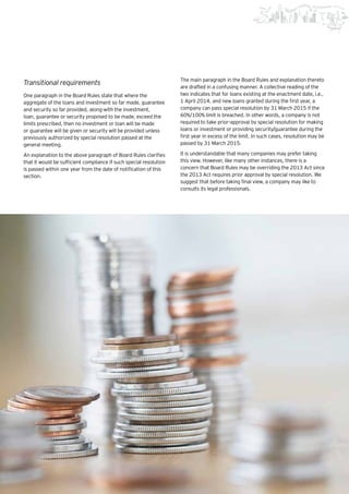 65Beginning of a new era |
Transitional requirements
One paragraph in the Board Rules state that where the
aggregate of the loans and investment so far made, guarantee
and security so far provided, along-with the investment,
loan, guarantee or security proposed to be made, exceed the
limits prescribed, then no investment or loan will be made
or guarantee will be given or security will be provided unless
previously authorized by special resolution passed at the
general meeting.
An explanation to the above paragraph of Board Rules clarifies
that it would be sufficient compliance if such special resolution
is passed within one year from the date of notification of this
section.
The main paragraph in the Board Rules and explanation thereto
are drafted in a confusing manner. A collective reading of the
two indicates that for loans existing at the enactment date, i.e.,
1 April 2014, and new loans granted during the first year, a
company can pass special resolution by 31 March 2015 if the
60%/100% limit is breached. In other words, a company is not
required to take prior-approval by special resolution for making
loans or investment or providing security/guarantee during the
first year in excess of the limit. In such cases, resolution may be
passed by 31 March 2015.
It is understandable that many companies may prefer taking
this view. However, like many other instances, there is a
concern that Board Rules may be overriding the 2013 Act since
the 2013 Act requires prior approval by special resolution. We
suggest that before taking final view, a company may like to
consults its legal professionals.
 