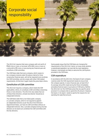 66 | Companies Act 2013
The 2013 Act requires that every company with net worth of
`500 crore or more, or turnover of `1,000 crore or more or
a net profit of `5 crore or more during any financial year will
constitute a CSR committee.
The CSR Rules state that every company, which ceases to
be a company covered under the above criteria for three
consecutive financial years, will not be required to (a) constitute
the CSR Committee, and (b) comply with other CSR related
requirements, till the time it again meets the prescribed criteria.
Constitution of CSR committee
The 2013 Act requires a company, which meets the CSR
applicability criteria, to constitute a CSR committee comprising
three or more directors. The 2013 Act also states that out
of these three directors, at least one director should be an
independent director.
The CSR Rules state that a non-listed public company
or a private company, which is not required to appoint
an independent director as per the 2013 Act/ Directors’
Appointment Rules, can have its CSR Committee without an
independent director. Also, a private company having only two
directors on its board can constitute the CSR Committee with
the two directors.
Corporate social
responsibility
Some people argue that the CSR Rules are changing the
requirements of the 2013 Act. Hence, an issue arises whether
a subordinate legislation can override the main legislation.
However, most people are likely to welcome the clarifications
provided in the CSR Rules.
CSR expenditure
In accordance with the 2013 Act, the board of each company
covered under the CSR requirement needs to ensure that
the company spends, in every financial year, at least 2% of
its average net profits made during the three immediately
preceding financial years in pursuance of CSR policy. Neither
the 2013 Act nor the CSR Rules prescribe any specific penal
provision if a company fails to spend the 2% amount. However,
the board, in its report, needs to specify the reasons for not
spending the specified amount.
 