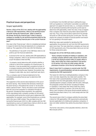 67Beginning of a new era |
Practical issues and perspectives
Scope/ applicability
Section 135(1) of the 2013 Act, dealing with the applicability
criteria for CSR requirements, refers to net worth/turnover/
net profit ‘during any financial year’. What is meant by
the phrase ‘during any financial year’? Does it require a
company to consider its net worth/turnover/net profit for the
immediately preceding financial year or the current financial
year?
One view is that ‘financial year’ refers to completed period/year
in respect of which the financial statements of a company are
made-up. The supporters of this view refer the following:
•	 The definition of ‘net profit’ in the CSR Rules refers to net
profit as per the financial statements.
•	 A proviso to the rule 3(1), dealing with CSR applicability to
foreign companies, refers to net worth/turnover/net profit
as per the balance sheet and P&L.
•	 A company cannot determine with certainty whether a
criterion is met till the completion of a financial year. To
illustrate, it may be possible that cumulative turnover of
a company breaches prescribed `1,000 crore limit at one
point in time during the year. However, the position may
change at a later date, say, due to significant sale return.
Thus, a company uses its financial statements for the
immediately preceding financial year to determine CSR
applicability.
The supporters of the second view emphasize on the use of
the word ‘during’. They mention that dictionary meaning of
the word ‘during’ is ‘throughout the course’ or ‘at one point
within a period of time’3
. Hence, this word is more connected
with the concurrent evaluation or evaluation through-out
the period. Considering these arguments, the supporters
of this view believe that a company considers its net worth/
turnover/net profit during the current year to determine CSR
applicability. For example, none of the thresholds are currently
met in the case of ABC Limited. They are likely to be met
during the financial year 2015-16. ABC complies with the CSR
requirements as soon as it meets those criteria in 2015-16, and
cannot delay it to 1 April 2016 and onwards.
A clarification from the MCA will help in settling this issue.
Until such guidance or clarification is provided, our preferred
approach is to apply the second view, i.e., a company considers
its net worth/turnover/net profit during the current year to
determine CSR applicability. Under this view, it may so happen
that a company may meet the prescribed criteria toward the
year-end. Thus, it may not be able to spend 2% of its average
net profit on CSR activities during the current year. This may
require the company to explain its factual position and reason
for not spending in the board report.
Whilst two views seem possible for deciding the CSR
applicability, the provisions for exit from the CSR requirements
seem more clear. The rules state that a company can move out
of CSR requirements only if the prescribed criteria are not met
for three consecutive years.
Paragraph 3(1) of the CSR Rules states as below:
“Every company including its holding or subsidiary, and
a foreign company defined under clause (42) of section
2 of the Act having its branch office or project office in
India, which fulfils the criteria specified in sub-section
(1) of section 135 of the Act shall comply with the
provisions of section 135 of the Act and these rules.”
Does it mean that if a company is covered under the CSR
requirements, its parent/subsidiary will also be automatically
covered by the CSR requirements?
The reason for referring to holding/subsidiary company in the
rule is not clear. Apparently, two views seem possible. The
first view is that a parent/subsidiary company cannot claim
exemption from the CSR applicability merely because its
subsidiary/parent company complies with the same. Although,
the paragraph contains the phrase ‘including its holding
or subsidiary,’ it also states that ‘which fulfils the criteria
specified in sub-section (1) section 135 of the 2013 Act’.
Hence, each company in the group should evaluate whether it
meets the prescribed criteria. If so, it will comply with the CSR
requirements.
The second view is that if a company satisfies the prescribed
criteria for CSR applicability, CSR requirements automatically
become applicable to its holding and subsidiary companies. It
does not matter whether they satisfy the prescribed criteria or
not.
The former view seems a more plausible intention, which the
MCA should confirm.
3	 http://www.macmillandictionary.com/dictionary/british/during
	 http://www.thefreedictionary.com/during
 