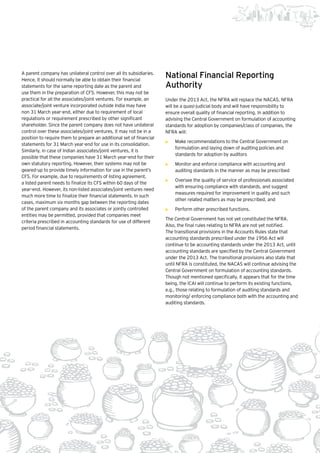 5Beginning of a new era |
A parent company has unilateral control over all its subsidiaries.
Hence, it should normally be able to obtain their financial
statements for the same reporting date as the parent and
use them in the preparation of CFS. However, this may not be
practical for all the associates/joint ventures. For example, an
associate/joint venture incorporated outside India may have
non 31 March year-end, either due to requirement of local
regulations or requirement prescribed by other significant
shareholder. Since the parent company does not have unilateral
control over these associates/joint ventures, it may not be in a
position to require them to prepare an additional set of financial
statements for 31 March year-end for use in its consolidation.
Similarly, in case of Indian associates/joint ventures, it is
possible that these companies have 31 March year-end for their
own statutory reporting. However, their systems may not be
geared-up to provide timely information for use in the parent’s
CFS. For example, due to requirements of listing agreement,
a listed parent needs to finalize its CFS within 60 days of the
year-end. However, its non-listed associates/joint ventures need
much more time to finalize their financial statements. In such
cases, maximum six months gap between the reporting dates
of the parent company and its associates or jointly controlled
entities may be permitted, provided that companies meet
criteria prescribed in accounting standards for use of different
period financial statements.
National Financial Reporting
Authority
Under the 2013 Act, the NFRA will replace the NACAS. NFRA
will be a quasi-judicial body and will have responsibility to
ensure overall quality of financial reporting. In addition to
advising the Central Government on formulation of accounting
standards for adoption by companies/class of companies, the
NFRA will:
•	 Make recommendations to the Central Government on
formulation and laying down of auditing policies and
standards for adoption by auditors
•	 Monitor and enforce compliance with accounting and
auditing standards in the manner as may be prescribed
•	 Oversee the quality of service of professionals associated
with ensuring compliance with standards, and suggest
measures required for improvement in quality and such
other related matters as may be prescribed, and
•	 Perform other prescribed functions.
The Central Government has not yet constituted the NFRA.
Also, the final rules relating to NFRA are not yet notified.
The transitional provisions in the Accounts Rules state that
accounting standards prescribed under the 1956 Act will
continue to be accounting standards under the 2013 Act, until
accounting standards are specified by the Central Government
under the 2013 Act. The transitional provisions also state that
until NFRA is constituted, the NACAS will continue advising the
Central Government on formulation of accounting standards.
Though not mentioned specifically, it appears that for the time
being, the ICAI will continue to perform its existing functions,
e.g., those relating to formulation of auditing standards and
monitoring/ enforcing compliance both with the accounting and
auditing standards.
 