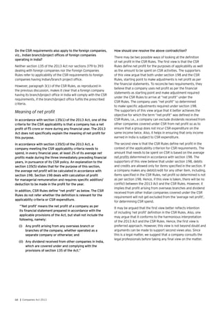 68 | Companies Act 2013
Do the CSR requirements also apply to the foreign companies,
viz., Indian branch/project offices of foreign companies
operating in India?
Neither section 135 of the 2013 Act nor sections 379 to 393
dealing with foreign companies nor the Foreign Companies
Rules refer to applicability of the CSR requirements to foreign
companies having Indian/branch project office.
However, paragraph 3(1) of the CSR Rules, as reproduced in
the previous discussion, makes it clear that a foreign company
having its branch/project office in India will comply with the CSR
requirements, if the branch/project office fulfils the prescribed
criteria.
Meaning of net profit
In accordance with section 135(1) of the 2013 Act, one of the
criteria for the CSR applicability is that a company has a net
profit of `5 crore or more during any financial year. The 2013
Act does not specifically explain the meaning of net profit for
this purpose.
In accordance with section 135(5) of the 2013 Act, a
company meeting the CSR applicability criteria needs to
spend, in every financial year, at least 2% of its average net
profits made during the three immediately preceding financial
years, in pursuance of its CSR policy. An explanation to the
section 135(5) states that for the purpose of this section,
the average net profit will be calculated in accordance with
section 198. Section 198 deals with calculation of profit
for managerial remuneration and requires specific addition/
deduction to be made in the profit for the year.
In addition, CSR Rules define “net profit” as below. The CSR
Rules do not refer whether the definition is relevant for the
applicability criteria or CSR expenditure.
“’Net profit’ means the net profit of a company as per
its financial statement prepared in accordance with the
applicable provisions of the Act, but shall not include the
following, namely:
(i)	 Any profit arising from any overseas branch or
branches of the company, whether operated as a
separate company or otherwise; and
(ii)	 Any dividend received from other companies in India,
which are covered under and complying with the
provisions of section 135 of the Act.”
How should one resolve the above contradiction?
There may be two possible ways of looking at the definition
of net profit in the CSR Rules. The first view is that the CSR
Rules define net profit for the purposes of applicability as well
as the amount to be spent on CSR activities. The supporters
of this view argue that both under section 198 and the CSR
Rules, starting point to make adjustments is net profit as per
the financial statements. To reconcile two requirements, they
believe that a company uses net profit as per the financial
statements as starting point and make adjustment required
under the CSR Rules to arrive at “net profit” under the
CSR Rules. The company uses “net profit” so determined
to make specific adjustments required under section 198.
The supporters of this view argue that it better achieves the
objective for which the term “net profit” was defined in the
CSR Rules, i.e., a company can exclude dividends received from
other companies covered under CSR from net profit so as to
ensure that a group does not incur CSR expenditure on the
same income twice. Also, it helps in ensuring that only income
earned in India is subject to CSR expenditure.
The second view is that the CSR Rules define net profit in the
context of the applicability criterion for CSR requirements. The
amount that needs to be spent on CSR is based on the average
net profits determined in accordance with section 198. The
supporters of this view believe that under section 198, debits
and credits are allowed only for items specified in the section. If
a company makes any debit/credit for any other item, including,
items specified in the CSR Rules, net profit so determined is not
as per section 198. Hence, if this view is taken, there will be no
conflict between the 2013 Act and the CSR Rules. However, it
implies that profit arising from overseas branches and dividend
received from other Indian companies covered under the CSR
requirement will not get excluded from the ‘average net profit’,
for determining CSR spend.
It may be argued that the first view better reflects intention
of including ‘net profit’ definition in the CSR Rules. Also, one
may argue that it conforms to the harmonious interpretation
of the 2013 Act and the CSR Rules. Hence, the first view is
preferred approach. However, this view is not beyond doubt and
arguments can be made to support second views also. Since
this is a legal matter, we suggest that a company consults the
legal professionals before taking any final view on the matter.
 