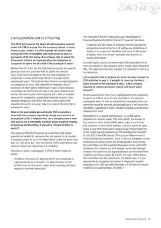 69Beginning of a new era |
CSR expenditure and its accounting
The 2013 Act requires the board of each company covered
under the CSR to ensure that the company spends, in every
financial year, at least 2% of its average net profits made
during the three immediately preceding financial years in
pursuance of its CSR policy. If a company fails to spend the
2% amount, is there any legal/constructive obligation on
companies to spend the shortfall in the subsequent years?
Neither the 2013 Act nor the CSR Rules prescribe any specific
penal provision if a company fails to spend the amount.
Also, there does not appear to be any legal obligation on
companies to make good short spend of one year in the
subsequent years. This indicates that there is no legal obligation
on companies to incur CSR expenditure. However, due to
disclosure of short spend in the board report, many reputed
companies can ill-afford not to spend the prescribed amount.
Hence, the naming and shaming policy will create an implied
pressure on companies to spend the requisite amount. Also,
reputed companies, who have not been able to spend the
requisite amount in one year, may try to spend the shortfall in
subsequent years.
What is the appropriate accounting for CSR expenditure
incurred? Is a company required to charge such amount as
an expense to P&L? Alternatively, can a company take a view
that CSR is not a mandatory expense and/or expense relating
to business and therefore, it should be charged directly to
equity?
The argument that CSR expense is a voluntary cost and/or
expense not related to business does not appear to be tenable.
A company needs to incur this expenditure under the governing
law, viz., the 2013 Act. Non-incurrence of this expenditure may
severely impact the reputation of a company.
Attention is drawn to paragraph 5 of AS 5 which states as
below:
“All items of income and expense which are recognised in
a period should be included in the determination of net
profit or loss for the period unless an Accounting Standard
requires or permits otherwise.”
The Framework for the Preparation and Presentation of
Financial Statements defines the term “expense” as below:
“Expenses are decreases in economic benefits during the
accounting period in the form of outflows or depletions of
assets or incurrences of liabilities that result in decreases
in equity, other than those relating to distributions to
equity participants.”
Considering the above, we believe that CSR expenditure is an
item of expense for the company which needs to be charged to
P&L. This approach may also support the company’s claim to a
tax deduction.
Let us assume that a company has incurred lower amount on
CSR activities in year 1. It expects to cover-up the short-
spent amount in the subsequent years. Is the company
required to create a provision toward such short-spent
amount?
As discussed earlier, there is no legal obligation on a company
to spend on CSR or cover for the shortfalls in the spend in
subsequent years. It may so happen that a company does not
spend the requisite amount, but discloses that it will cover the
shortfalls in subsequent years, thereby creating a constructive
obligation for itself.
Whilst there is no doubt that provision for constructive
obligation is required under IFRS and Ind-AS; the answer to
this question under Indian GAAP seems clear from the two
EAC opinions. In both these opinions, the EAC seems to have
taken a view that constructive obligation are not provided for.
In the recent opinion published in The Chartered Accountant
of July 2013, the EAC opined “Since as per Department of
Public Enterprises Guidelines, there is no such obligation on the
enterprise, provision should not be recognised. Accordingly,
the committee is of the view that the requirement in the DPE
Guidelines for creation of a CSR budget can be met through
creation of a reserve as an appropriation of profits rather than
creating a provision as per AS 29. On the basis of the above,
the committee is of the view that in the extant case, it is not
appropriate to recognise a provision in respect of unspent
expenditure on CSR activities. However, a CSR reserve may be
created as an appropriation of profits.”
 