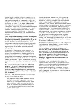 70 | Companies Act 2013
Another opinion is contained in Volume 28, Query no 26. In
this query EAC opined “A published environmental policy of
the company by itself does not create a legal or contractual
obligation. From the Facts of the Case and copies of documents
furnished by the querist, it is not clear as to whether there
is any legal or contractual obligation for afforestation,
compensatory afforestation, soil conservation and reforestation
towards forest land. In case there is any legal or contractual
obligation, compensatory afforestation, felling of existing
trees or even acquisition of land could be the obligating
event depending on the provisions of law or the terms of the
contract.”
Let us assume that a company incurs higher CSR expenditure
during any financial year, say, 3% of its average net profit. Can
it carry forward the benefit of higher expenditure and use the
same to spend lower amount in the subsequent years?
Neither the 2013 Act nor CSR Rules provide any guidance on
whether a company can carry forward the benefit of higher
expenditure and use the same to spend lower amount in
subsequent years.
Since there is no legal obligation for CSR expenditure in
the first place, the question of carrying forward the benefit
of higher expenditure in one year to spend lower amounts
in subsequent years may not be so relevant. Also, from an
accounting perspective, the excess expenditure may not meet
the definition of an asset, exactly like the lower expenditure not
meeting the definition of a liability. This requires a company to
charge off the entire expenditure incurred during the year to its
P&L.
Can a company incur capital expenditure on CSR related
activities? If so, how such expenditure will be included in
the 2% limit? Will the company include the entire amount
in the year in which capital expenditure is incurred or only
depreciation of the capital expenditure will be included in 2%
limit for each year?
Paragraph 7 of the CSR Rules explains CSR expenditure in an
inclusive manner. It states as below:
“CSR expenditure shall include all expenditure including
contribution to corpus, or on projects or programs
relating to CSR activities approved by the Board on the
recommendation of its CSR Committee, but does not
include any expenditure on an item not in conformity or
not in line with activities which fall within the purview of
Schedule VII of the Act.”
Considering the above, one may argue that a company can
incur both capital and revenue expenditure on CSR activities.
However, no guidance is available on how capital expenditure
will be included in the CSR limit. Many believe that if the
contribution is made to a trust, then it does not matter whether
the trust has spent it on capital assets or operating expenditure,
and both would be counted in the 2% limit of the current year.
However, if a company itself is incurring CSR expenditure, the
capital assets will be owned by the company. Consequently, in
such cases, one may argue that only depreciation on the capital
asset will be counted as the CSR expenditure. Some income
may be generated from use of the capital asset earmarked
for CSR activity, say, fee collected from school run for poor
children. The CSR Rules are clear that such income will not form
part of the business profit for the company; rather, it needs to
be incurred on CSR activities.
The MCA may consider clarifying this issue. Until such guidance
is provided, it may be appropriate for a company to consult
legal professionals before taking final view.
The rule 4(5) states that the CSR projects/programs/
activities, which benefit only the employees of a company
and their families, will not be considered as CSR activity.
Let us assume that a company is incurring expenditure on
CSR activities which benefit both (i) general public, and
(ii) employees of the company and their families. Will the
expenditure on such activities be included in the 2% CSR
expenditure limit?
A reading of the rule 4(5) indicates that employees of a
company and their family should not be sole beneficiaries of
the CSR activities being carried out by a company. However,
it may be acceptable, if together with the general public,
some employees also get benefit from the CSR activities of a
company. In our view, to meet this requirement in substance, it
needs to be ensured that employees and their families are not
the most significant users.
 