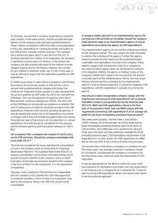 71Beginning of a new era |
To illustrate, assume that a company is operating a school for
poor children. In the same school, children of some low paid
workers of the company have also been granted admission.
These children constitute 5-10% of the total school population.
In this case, expenditure on running the school will qualify as
the CSR activity. Consider another scenario. The company
has a factory at a place which is very far from the city. To
facilitate education for children of its employees, the company
is operating a school near to its factory. In the school, the
company has also granted admission to the children of some
villagers staying close to the factory; however, the number
of such children is relatively small, say, 5-10%. In this case, it
may be difficult to argue that the expenditure qualifies as CSR
expenditure.
A related issue arises in cases where a company is distributing
its products at free of cost, purely as CSR activity. Let us
assume that a pharmaceutical company distributes free
medicine for treatment of poor people. It is also assumed that
the activity qualifies as CSR under the 2013 Act read with the
CSR Rules. The cost of production of medicine given free is
`65 and their maximum selling price is `100. The 2013 Act
or the CSR Rules do not provide any guidance on whether the
cost or selling price of medicine should be included in the CSR
expenditure. However, from common parlance perspective, it
may be argued that actual cost is the expenditure incurred by
a company and it may not include any opportunity cost. Hence,
the preferred view is that actual cost of production (i.e., actual
expenditure incurred) should be considered for this purpose
and the amount spent by pharmaceutical company on CSR is
`65
Let us assume that a company has created a trust to carry
out its CSR activities. Should the company consolidate that
trust under AS 21?
The ICAI has considered the issue regarding the consolidation
of trust in the Guidance Note on Accounting for Employee
Share-based Payment. The Guidance Note states that AS 21
requires consolidation of only those controlled entities which
provide economic benefits to the company. Since an ESOP
trust does not provide any economic benefit to the company
in the form of return on the investment, it is not required be
consolidated.
Typically, trusts created for CSR activities are independent
and the company is not a beneficiary. One may argue that
no economic benefits, in form of return on investment, flow
back to the company. Hence, the CSR trust should not be
consolidated.
A company makes payment to an implementation agency for
carrying out CSR activities on its behalf. Should the company
treat payment made to an implementation agency or actual
expenditure incurred by the agency as CSR expenditure?
The implementation agency carries out the underlying activities
on the company’s behalf. The rules require the CSR committee
to monitor the activities of the agency. Further, the agency
needs to provide periodic reports on the projects/activities
undertaken and expenditure incurred to the company. These
aspects suggest that any payment made by a company to
the implementation agency does not discharge the company
of its obligation. Rather, the agency is holding money on the
company’s behalf and it needs to be ensured that the amount
is actually spent on the stated purpose. Hence, one may argue
that any amount paid by a company to the implementing
agency is only an advance payment. It cannot be treated as CSR
expenditure, until the expenditure is actually incurred by the
agency.
How should a newly incorporated company comply with the
requirement concerning 2% CSR expenditure? Let us assume
that MNO Limited is incorporated during the financial year
2014-15. MNO met CSR applicability criteria in the first
year of incorporation itself. How can MNO comply with the
requirement concerning CSR expenditure @ 2% of average net
profit for the three immediately preceding financial years?
Two views seem possible. The first view is that section
135(5) requires 2% of the average net profits made during
three immediately preceding financial years to be spent on
CSR activities. Since MNO was not in existence for the past
three years and does not have profit/loss available for three
preceding financial years, CSR expenditure requirement is not
applicable to it. In other words, the CSR requirement for MNO
will be met only after it has a history of three financial years.
The second view is that when a company is in existence for less
than three years, the average of periods in existence should
be considered. Just because the company is in existence for
less than three years, does not make the requirement of CSR
redundant.
It may be appropriate for the MCA to clarify this issue. Until
such guidance or clarification is provided, one may argue that it
is not necessary for a company to be in existence for 3 years to
start incurring CSR expenditure. Hence, the second view seems
to be the preferred approach.
 