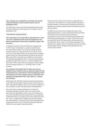 72 | Companies Act 2013
Can a company incur expenditure on activities not covered
under the Schedule VII and include the same in the 2%
expenditure limit?
The CSR Rules are clear that only the expenditure incurred on
activities mentioned in the Schedule VII is included in the 2%
expenditure limit.
Transitional requirements
The requirements concerning CSR are applicable from 1 April
2014. For companies covered under the requirement, how
does the requirement concerning 2% expenditure apply in the
first year?
A reading of the 2013 Act and the CSR rules suggests that
in the first year of application, a company covered under
the requirement needs to incur 2% of its average net profit
for past 3 years (i.e., financial year 2011-12, 2012-13 and
2013-14) on the CSR activities. Let us assume that a company
covered under the CSR requirements has earned net profit of
`50 crores, (`12 crores) (net loss) and `34 crores during the
immediately preceding three years. In this case, the company’s
average net profit is `24 crores i.e., one-third of (`50 crores -
`12 crores + `34 crores). Hence, the company needs to spend
2% of its average net profit, i.e., 2% of `24 crores, on CSR
activities.
For companies having other than 31 March year-end, an
additional issue is whether they are required to apply the CSR
requirements from 1 April 2014 or from the beginning of their
next financial year. Will a company having 31 December year-
end apply the requirement from 1 April 2014 or 1 January
2015 onward?
Interestingly, the CSR Rules state that reporting requirements
of the 2013 Act will apply to financial years commencing on or
after 1 April 2014. However, there is no such clear guidance on
the constitution of CSR committee and/or CSR expenditure.
One view is that a company determines if it meets the
thresholds specified in section 135(1) on a financial year
basis. Once the applicability criteria is met, the company sets
up a CSR committee and starts spending 2% of its average net
profits determined in accordance with section 198 of the 2013
Act. Thus, a company with a calendar year end will examine
this requirement at 1 January 2015 and start spending for the
calendar year 2015. Thus, it will not be required to spend on
CSR for the year ended 31 December 2014.
The second view is that since the section is applicable from
1 April 2014, the intention is to make companies spend from
that date onwards. The three years of average net profit for a
calendar year company would comprise of calendar year 2011,
2012 and 2013.
The MCA may clarify this issue. Pending the issue of such
guidance/clarification, it may be noted that CSR requirements
of the 2013 Act are primarily driven by disclosure
requirements. Since it is clear that disclosures will apply from
the financial year beginning on or after 1 April 2014, it may
be argued that other CSR requirements will also apply from
the same date. Hence, view 1 is the preferred approach. This
implies that a company, which has calendar year-end and meets
the prescribed criteria, will apply CSR requirements from 1
January 2015 onward.
 
 