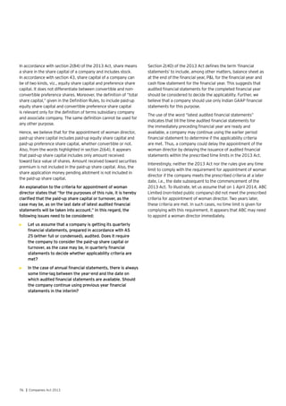 76 | Companies Act 2013
In accordance with section 2(84) of the 2013 Act, share means
a share in the share capital of a company and includes stock.
In accordance with section 43, share capital of a company can
be of two kinds, viz., equity share capital and preference share
capital. It does not differentiate between convertible and non-
convertible preference shares. Moreover, the definition of “total
share capital,” given in the Definition Rules, to include paid-up
equity share capital and convertible preference share capital
is relevant only for the definition of terms subsidiary company
and associate company. The same definition cannot be used for
any other purpose.
Hence, we believe that for the appointment of woman director,
paid-up share capital includes paid-up equity share capital and
paid-up preference share capital, whether convertible or not.
Also, from the words highlighted in section 2(64), it appears
that paid-up share capital includes only amount received
toward face value of shares. Amount received toward securities
premium is not included in the paid-up share capital. Also, the
share application money pending allotment is not included in
the paid-up share capital.
An explanation to the criteria for appointment of woman
director states that “for the purposes of this rule, it is hereby
clarified that the paid-up share capital or turnover, as the
case may be, as on the last date of latest audited financial
statements will be taken into account.” In this regard, the
following issues need to be considered:
•	 Let us assume that a company is getting its quarterly
financial statements, prepared in accordance with AS
25 (either full or condensed), audited. Does it require
the company to consider the paid-up share capital or
turnover, as the case may be, in quarterly financial
statements to decide whether applicability criteria are
met?
•	 In the case of annual financial statements, there is always
some time-lag between the year-end and the date on
which audited financial statements are available. Should
the company continue using previous year financial
statements in the interim?
Section 2(40) of the 2013 Act defines the term ‘financial
statements’ to include, among other matters, balance sheet as
at the end of the financial year, P&L for the financial year and
cash flow statement for the financial year. This suggests that
audited financial statements for the completed financial year
should be considered to decide the applicability. Further, we
believe that a company should use only Indian GAAP financial
statements for this purpose.
The use of the word “latest audited financial statements”
indicates that till the time audited financial statements for
the immediately preceding financial year are ready and
available, a company may continue using the earlier period
financial statement to determine if the applicability criteria
are met. Thus, a company could delay the appointment of the
woman director by delaying the issuance of audited financial
statements within the prescribed time limits in the 2013 Act.
Interestingly, neither the 2013 Act nor the rules give any time
limit to comply with the requirement for appointment of woman
director if the company meets the prescribed criteria at a later
date, i.e., the date subsequent to the commencement of the
2013 Act. To illustrate, let us assume that on 1 April 2014, ABC
Limited (non-listed public company) did not meet the prescribed
criteria for appointment of woman director. Two years later,
these criteria are met. In such cases, no time limit is given for
complying with this requirement. It appears that ABC may need
to appoint a woman director immediately.
 