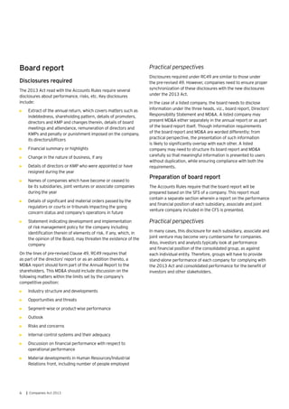 6 | Companies Act 2013
Board report
Disclosures required
The 2013 Act read with the Accounts Rules require several
disclosures about performance, risks, etc. Key disclosures
include:
•	 Extract of the annual return, which covers matters such as
indebtedness, shareholding pattern, details of promoters,
directors and KMP and changes therein, details of board
meetings and attendance, remuneration of directors and
KMPs and penalty or punishment imposed on the company,
its directors/officers
•	 Financial summary or highlights
•	 Change in the nature of business, if any
•	 Details of directors or KMP who were appointed or have
resigned during the year
•	 Names of companies which have become or ceased to
be its subsidiaries, joint ventures or associate companies
during the year
•	 Details of significant and material orders passed by the
regulators or courts or tribunals impacting the going
concern status and company’s operations in future
•	 Statement indicating development and implementation
of risk management policy for the company including
identification therein of elements of risk, if any, which, in
the opinion of the Board, may threaten the existence of the
company
On the lines of pre-revised Clause 49, RC49 requires that
as part of the directors’ report or as an addition thereto, a
MD&A report should form part of the Annual Report to the
shareholders. This MD&A should include discussion on the
following matters within the limits set by the company’s
competitive position:
•	 Industry structure and developments
•	 Opportunities and threats
•	 Segment–wise or product-wise performance
•	 Outlook
•	 Risks and concerns
•	 Internal control systems and their adequacy
•	 Discussion on financial performance with respect to
operational performance
•	 Material developments in Human Resources/Industrial
Relations front, including number of people employed
Practical perspectives
Disclosures required under RC49 are similar to those under
the pre-revised 49. However, companies need to ensure proper
synchronization of these disclosures with the new disclosures
under the 2013 Act.
In the case of a listed company, the board needs to disclose
information under the three heads, viz., board report, Directors’
Responsibility Statement and MD&A. A listed company may
present MD&A either separately in the annual report or as part
of the board report itself. Though information requirements
of the board report and MD&A are worded differently; from
practical perspective, the presentation of such information
is likely to significantly overlap with each other. A listed
company may need to structure its board report and MD&A
carefully so that meaningful information is presented to users
without duplication, while ensuring compliance with both the
requirements.
Preparation of board report
The Accounts Rules require that the board report will be
prepared based on the SFS of a company. This report must
contain a separate section wherein a report on the performance
and financial position of each subsidiary, associate and joint
venture company included in the CFS is presented.
Practical perspectives
In many cases, this disclosure for each subsidiary, associate and
joint venture may become very cumbersome for companies.
Also, investors and analysts typically look at performance
and financial position of the consolidated group, as against
each individual entity. Therefore, groups will have to provide
stand-alone performance of each company for complying with
the 2013 Act and consolidated performance for the benefit of
investors and other stakeholders.
 