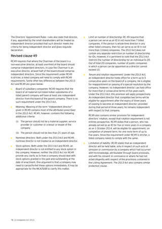 78 | Companies Act 2013
The Directors’ Appointment Rules rules also state that director,
if any, appointed by the small shareholders will be treated as
independent director provided that such director meets the
criteria for being independent director and gives requisite
declaration.
Revised clause 49
RC49 requires that where the Chairman of the board is a
non-executive director, at least one-third of the board should
comprise independent directors. In case the Chairman is an
executive director, at least half of the board should comprise
independent directors. Since the requirement under RC49
is stricter, a listed company will need to comply with RC49
requirements. Some other key differences between the 2013
Act and RC49 are given below:
•	 Board of subsidiary companies: RC49 requires that the
board of all material non-listed Indian subsidiaries of a
listed parent company will have at least one independent
director from the board of the parent company. There is no
such requirement under the 2013 Act.
•	 Meaning: Meaning of the term “independent director”
given in RC49 contains most of the attributes prescribed
in the 2013 Act. RC49, however, contains the following
additional criteria:
(i)	 The person should not be a material supplier, service
provider or customer or a lessor or lessee of the
company
(ii)	 The person should not be less than 21 years of age.
•	 Nominee directors: Both under the 2013 Act and RC49,
nominee director is not treated as an independent director.
•	 Stock options: Both under the 2013 Act and RC49, an
independent director is not entitled to any stock option in
the company. However, neither the 2013 Act nor RC49
provide any clarity as to how a company should deal with
stock options granted in the past and outstanding at the
date of enactment. One argument is that a company may
need to cancel/forfeit these options immediately. It may be
appropriate for the MCA/SEBI to clarify this matter.
•	 Limit on number of directorship: RC 49 requires that
a person can serve as an ID in not more than 7 listed
companies. If the person is whole-time director in any
other listed company, then he can serve as an ID in not
more than 3 listed companies. The 2013 Act does not
contain any separate restriction on number of directorship
for IDs. However, it is pertinent to note that the 2013 Act
restricts the number of directorship for an individual to 20.
Out of total 20 companies, number of public companies
in which a person can be appointed as a director cannot
exceed 10.
•	 Tenure and rotation requirement: Under the 2013 Act,
an independent director holds office for a term up to 5
consecutive years on the board of a company. He is eligible
for reappointment on passing of a special resolution by the
company. However, no independent director can hold office
for more than 2 consecutive terms of five years each.
Under the 2013 Act, this provision will apply prospectively.
An independent director that completes two terms will be
eligible for appointment after the expiry of three years
of ceasing to become an independent director; provided
during that period of three years, he remains independent
with respect to that company.
	 RC49 also contains similar provision for independent
directors’ rotation, except that rotation requirement is not
entirely prospective. RC49 states that a person, who has
already served as an ID for five or more years in a company
as on 1 October 2014, will be eligible for appointment, on
completion of present term, for one more term of up to
five years. Since the requirement under RC49 is stricter, a
listed company needs to comply with the same.
•	 Limitation of liability: RC49 states that an independent
director will be held liable, only in respect of such acts of
omission or commission by a company which had occurred
with his knowledge, attributable through board processes,
and with his consent or connivance or where he had not
acted diligently with respect of the provisions contained in
the Listing Agreement. The 2013 Act also contains similar
protection clause.
 