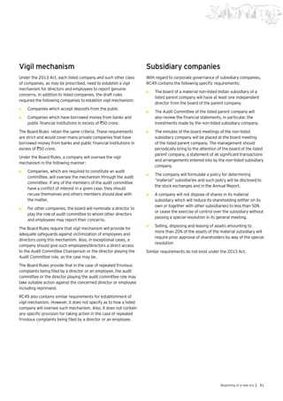 81Beginning of a new era |
Vigil mechanism
Under the 2013 Act, each listed company and such other class
of companies, as may be prescribed, need to establish a vigil
mechanism for directors and employees to report genuine
concerns. In addition to listed companies, the draft rules
required the following companies to establish vigil mechanism:
•	 Companies which accept deposits from the public
•	 Companies which have borrowed money from banks and
public financial institutions in excess of `50 crore.
The Board Rules retain the same criteria. These requirements
are strict and would cover many private companies that have
borrowed money from banks and public financial institutions in
excess of `50 crore.
Under the Board Rules, a company will oversee the vigil
mechanism in the following manner:
•	 Companies, which are required to constitute an audit
committee, will oversee the mechanism through the audit
committee. If any of the members of the audit committee
have a conflict of interest in a given case, they should
recuse themselves and others members should deal with
the matter.
•	 For other companies, the board will nominate a director to
play the role of audit committee to whom other directors
and employees may report their concerns.
The Board Rules require that vigil mechanism will provide for
adequate safeguards against victimization of employees and
directors using this mechanism. Also, in exceptional cases, a
company should give such employees/directors a direct access
to the Audit Committee Chairperson or the director playing the
Audit Committee role, as the case may be.
The Board Rules provide that in the case of repeated frivolous
complaints being filed by a director or an employee, the audit
committee or the director playing the audit committee role may
take suitable action against the concerned director or employee
including reprimand.
RC49 also contains similar requirements for establishment of
vigil mechanism. However, it does not specify as to how a listed
company will oversee such mechanism. Also, it does not contain
any specific provision for taking action in the case of repeated
frivolous complaints being filed by a director or an employee.
Subsidiary companies
With regard to corporate governance of subsidiary companies,
RC49 contains the following specific requirements:
•	 The board of a material non-listed Indian subsidiary of a
listed parent company will have at least one independent
director from the board of the parent company.
•	 The Audit Committee of the listed parent company will
also review the financial statements, in particular, the
investments made by the non-listed subsidiary company.
•	 The minutes of the board meetings of the non-listed
subsidiary company will be placed at the board meeting
of the listed parent company. The management should
periodically bring to the attention of the board of the listed
parent company, a statement of all significant transactions
and arrangements entered into by the non-listed subsidiary
company.
•	 The company will formulate a policy for determining
“material” subsidiaries and such policy will be disclosed to
the stock exchanges and in the Annual Report.
•	 A company will not dispose of shares in its material
subsidiary which will reduce its shareholding (either on its
own or together with other subsidiaries) to less than 50%
or cease the exercise of control over the subsidiary without
passing a special resolution in its general meeting.
•	 Selling, disposing and leasing of assets amounting to
more than 20% of the assets of the material subsidiary will
require prior approval of shareholders by way of the special
resolution
Similar requirements do not exist under the 2013 Act.
 