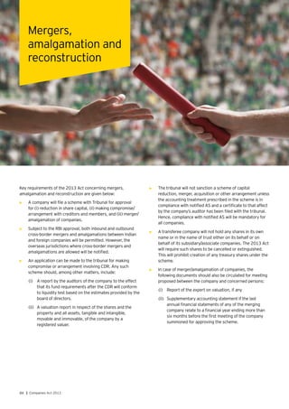 84 | Companies Act 2013
Key requirements of the 2013 Act concerning mergers,
amalgamation and reconstruction are given below:
•	 A company will file a scheme with Tribunal for approval
for (i) reduction in share capital, (ii) making compromise/
arrangement with creditors and members, and (iii) merger/
amalgamation of companies.
•	 Subject to the RBI approval, both inbound and outbound
cross-border mergers and amalgamations between Indian
and foreign companies will be permitted. However, the
overseas jurisdictions where cross-border mergers and
amalgamations are allowed will be notified.
•	 An application can be made to the tribunal for making
compromise or arrangement involving CDR. Any such
scheme should, among other matters, include:
(i)	 A report by the auditors of the company to the effect
that its fund requirements after the CDR will conform
to liquidity test based on the estimates provided by the
board of directors.
(ii)	 A valuation report in respect of the shares and the
property and all assets, tangible and intangible,
movable and immovable, of the company by a
registered valuer.
Mergers,
amalgamation and
reconstruction
•	 The tribunal will not sanction a scheme of capital
reduction, merger, acquisition or other arrangement unless
the accounting treatment prescribed in the scheme is in
compliance with notified AS and a certificate to that affect
by the company’s auditor has been filed with the tribunal.
Hence, compliance with notified AS will be mandatory for
all companies.
•	 A transferee company will not hold any shares in its own
name or in the name of trust either on its behalf or on
behalf of its subsidiary/associate companies. The 2013 Act
will require such shares to be cancelled or extinguished.
This will prohibit creation of any treasury shares under the
scheme.
•	 In case of merger/amalgamation of companies, the
following documents should also be circulated for meeting
proposed between the company and concerned persons:
(i)	 Report of the expert on valuation, if any
(ii)	 Supplementary accounting statement if the last
annual financial statements of any of the merging
company relate to a financial year ending more than
six months before the first meeting of the company
summoned for approving the scheme.
 