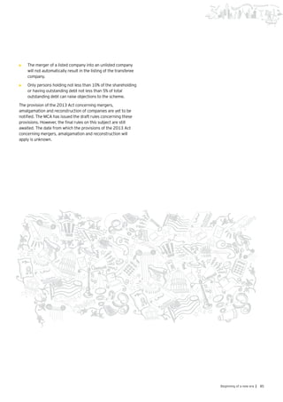 85Beginning of a new era |
•	 The merger of a listed company into an unlisted company
will not automatically result in the listing of the transferee
company.
•	 	Only persons holding not less than 10% of the shareholding
or having outstanding debt not less than 5% of total
outstanding debt can raise objections to the scheme.
The provision of the 2013 Act concerning mergers,
amalgamation and reconstruction of companies are yet to be
notified. The MCA has issued the draft rules concerning these
provisions. However, the final rules on this subject are still
awaited. The date from which the provisions of the 2013 Act
concerning mergers, amalgamation and reconstruction will
apply is unknown.
 