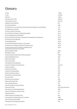 86 | Companies Act 2013
Glossary
10 Lakh	 1 Million
1 Crore	 10 Million
100 Crore	 1 Billion
The Companies Act 1956	 1956 Act
The Companies Act 2013	 2013 Act
Abridged Financial Statement	 AFS
Annual General Meeting	 AGM
AS 5 Net Profit or Loss for the Period, Prior Period Items and Changes in Accounting Policies	 AS 5
AS 6 Depreciation Accounting	 AS 6
AS 10 Accounting for Fixed Assets	 AS 10
AS 11 The Effects of Changes in Foreign Exchange Rates	 AS 11
AS 21 Consolidated Financial Statements	 AS 21
AS 23 Accounting for Investments in Associates in Consolidated Financial Statements	 AS 23
AS 25 Interim Financial Reporting	 AS 25
AS 26 Intangible Assets	 AS 26
AS 27 Financial Reporting of Interests in Joint Ventures	 AS 27
AS 29 Provisions, Contingent Liabilities and Contingent Assets	 AS 29
AS 30 Financial Instruments: Recognition and Measurement	 AS 30
(AS issued by the ICAI and not yet notified)	
Build Own Operate Transfer	 BOOT
Built Operate Transfer	 BOT
Companies (Auditor’s Report) Order, 2003 (as amended)	 CARO
Corporate Debt Restructuring	 CDR
Chief Executive Officer	 CEO
Chief Financial Officer	 CFO
Consolidated Financial Statements	 CFS
Clause 41 of the Equity Listing Agreement	 Clasue 41
Company Law Board	 CLB
Continuous Process Plant	 CPP
Corporate Social Responsibility	 CSR
Debenture Redemption Reserve	 DRR
Expert Advisory Committee of ICAI	 EAC
Executive Director	 ED
Extraordinary General Meeting	 EGM
Employee Stock Option Plan	 ESOP
Fully Convertible Debenture	 FCD
Generally Accepted Accounting Principles	 GAAP
Government of India	 GoI / Central Government
International Accounting Standards Board	 IASB
Institute of Chartered Accountants of India	 ICAI
Independent Director	 ID
Investor Education and Protection Fund	 IEPF
International Ethics Standards Board for Accountants	 IESBA
Code of Conduct issued by IESBA	 IESBA code
International Financial Reporting Standards	 IFRS
 