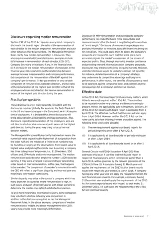 7Beginning of a new era |
Disclosure regarding median remuneration
Section 197 of the 2013 Act requires every listed company to
disclose in the board’s report the ratio of the remuneration of
each director to the median employee’s remuneration and such
other details as may be prescribed. The Managerial Personnel
Rules clarify how median remuneration is measured. They
also require several additional disclosures, examples include:
(i) % increase in remuneration of each director, CEO, CFO,
Company Secretary or Manager, if any, in the financial year,
(ii) % increase in the median remuneration of employees in the
financial year, (iii) explanation on the relationship between
average increase in remuneration and company performance,
(iv) comparison of the remuneration of the KMP against the
company’s performance, (v) key parameters for any variable
component of remuneration availed by directors, and (vi) ratio
of the remuneration of the highest paid director to that of the
employees who are not directors but receive remuneration in
excess of the highest paid director during the year.
Practical perspectives
These disclosures are in many respects consistent with the
disclosures required globally. For example, the Dodd Frank Act
in the US and recent changes in the Company Law in UK require
similar disclosures. It is believed that these disclosures will
bring about greater accountability amongst companies. Also,
disclosure regarding remuneration of the employees, who are
not directors but receive remuneration in excess of the highest
paid director, during the year, may bring to focus the real
decision makers.
The Managerial Personnel Rules clarify that median means the
numerical value separating the higher half of a population from
the lower half and the median of a finite list of numbers may
be found by arranging all the observations from lowest value to
highest value and picking the middle one. Assuming a company
has three categories of employees, i.e., 1150 workers, 550
officers and 299 middle and senior management. The median
remuneration would be what employee number 1,000 would be
earning, if they were arranged in an ascending or descending
order based on their remuneration. In this case, that happens
to be a worker. The comparison of a worker’s remuneration with
the CEO will reflect a significant disparity and may not give any
meaningful information to the users.
Similar disparity may arise in the case of a company which has
many branches in countries where remuneration is high. In
such cases, inclusion of foreign salaries with Indian workers to
determine the median may reflect a distorted comparison.
To give more meaningful information to users, some companies
may voluntarily disclose category-wise comparison in
addition to the disclosures required as per the Managerial
Personnel Rules. In the above example, comparison of median
remuneration of middle and senior management with CEO’s
salary may provide more meaningful information.
Disclosure of KMP remuneration and its linkage to company
performance can make the board more accountable and
reassure investors that the board is negotiating with executives
at “arm’s length.” Disclosure of remuneration packages also
provides information to investors about the incentives being set
for executives. This could assist them to assess the company’s
prospects and risk profile, such that the share price more
accurately signals the market’s assessment of the stream of
expected profits. Thus, through improving investor confidence
and providing relevant information about company prospects,
disclosures may enhance efficiency in equity markets. However,
unlimited disclosure would be unlikely to deliver net benefits;
for instance, detailed revelation of a company’s strategy
may undermine its competitive advantage and long-term
performance. In other words, the benefits of transparency need
to be balanced against compliance costs and possible adverse
consequences for a company’s commercial position.
Effective date
In the 2013 Act, the board report includes many matters, which
hitherto were not required in the 1956 Act. These matters
to be reported may be very onerous and time consuming to
prepare. Hence, the applicability date is important. Section 134
of the 2013 Act dealing with board report is applicable from 1
April 2014. The MCA has clarified that the rules will also apply
from 1 April 2014. However, neither the 2013 Act nor the
rules clarify as to how this requirement should be applied. The
following three views were possible:
(i)	 The new requirement applies to all board reports for
periods beginning on or after 1 April 2014.
(ii)	 It is applicable to all board reports for periods ending on
or after 1 April 2014.
(iii)	 	It is applicable to all board reports issued on or after 1
April 2014.
General Circular no 8/2014 issued on 4 April 2014 has
addressed this issue. It clarifies that the Board’s report in
respect of financial years, which commenced earlier than 1
April 2014, will be governed by the relevant provisions of the
1956 Act (View (i)). A company having 31 March year-end
applies the requirements of the 2013 Act for board reports
issued with respect to year ended 31 March 2015. A company
having any other year-end will apply the requirements from the
next financial year onwards. For example, a company having
31 December year-end will apply the requirements of the 2013
Act for boards reports issued with respect to year ended 31
December 2015. Till such date, the requirements of the 1956
Act will continue to apply.
 
