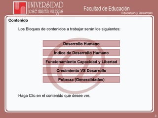 Educación y Desarrollo Contenido Los Bloques de contenidos a trabajar serán los siguientes:  Desarrollo Humano Índice de Desarrollo Humano Haga Clic en el contenido que desee ver.  Funcionamiento Capacidad y Libertad Crecimiento VS Desarrollo Pobreza (Generalidades) 