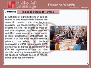 Educación y Desarrollo Contenido Índice de Desarrollo Humano El IDH mide el logro medio de un país en cuanto a tres dimensiones básicas del desarrollo humano: una vida larga y saludable, los conocimientos y un nivel decente de vida. Por cuanto se trata de un índice compuesto, el IDH contiene tres variables: la esperanza de vida al nacer, el logro educacional (alfabetización de adultos y la tasa bruta de matriculación primaria, secundaria y terciaria combinada) y el PIB real per cápita (PPA en dólares). El ingreso se considera en el IDH en representación de un nivel decente de vida y en reemplazo de todas las opciones humanas que no se reflejan en las otras dos dimensiones. 