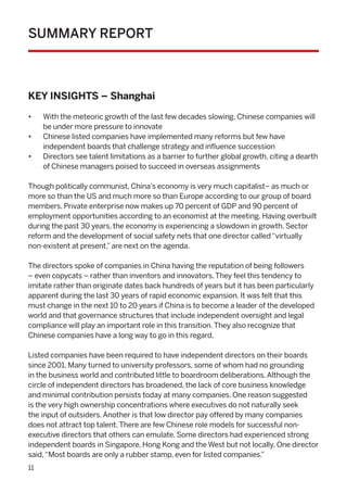 11
SUMMARY REPORT
KEY INSIGHTS – Shanghai
•	 With the meteoric growth of the last few decades slowing, Chinese companies will
be under more pressure to innovate
•	 Chinese listed companies have implemented many reforms but few have
independent boards that challenge strategy and influence succession
•	 Directors see talent limitations as a barrier to further global growth, citing a dearth
of Chinese managers poised to succeed in overseas assignments
Though politically communist, China’s economy is very much capitalist– as much or
more so than the US and much more so than Europe according to our group of board
members. Private enterprise now makes up 70 percent of GDP and 90 percent of
employment opportunities according to an economist at the meeting. Having overbuilt
during the past 30 years, the economy is experiencing a slowdown in growth. Sector
reform and the development of social safety nets that one director called“virtually
non-existent at present,”are next on the agenda.
The directors spoke of companies in China having the reputation of being followers
– even copycats – rather than inventors and innovators.They feel this tendency to
imitate rather than originate dates back hundreds of years but it has been particularly
apparent during the last 30 years of rapid economic expansion. It was felt that this
must change in the next 10 to 20 years if China is to become a leader of the developed
world and that governance structures that include independent oversight and legal
compliance will play an important role in this transition.They also recognize that
Chinese companies have a long way to go in this regard.
Listed companies have been required to have independent directors on their boards
since 2001. Many turned to university professors, some of whom had no grounding
in the business world and contributed little to boardroom deliberations.Although the
circle of independent directors has broadened, the lack of core business knowledge
and minimal contribution persists today at many companies. One reason suggested
is the very high ownership concentrations where executives do not naturally seek
the input of outsiders.Another is that low director pay offered by many companies
does not attract top talent.There are few Chinese role models for successful non-
executive directors that others can emulate. Some directors had experienced strong
independent boards in Singapore, Hong Kong and the West but not locally. One director
said,“Most boards are only a rubber stamp, even for listed companies.”
 