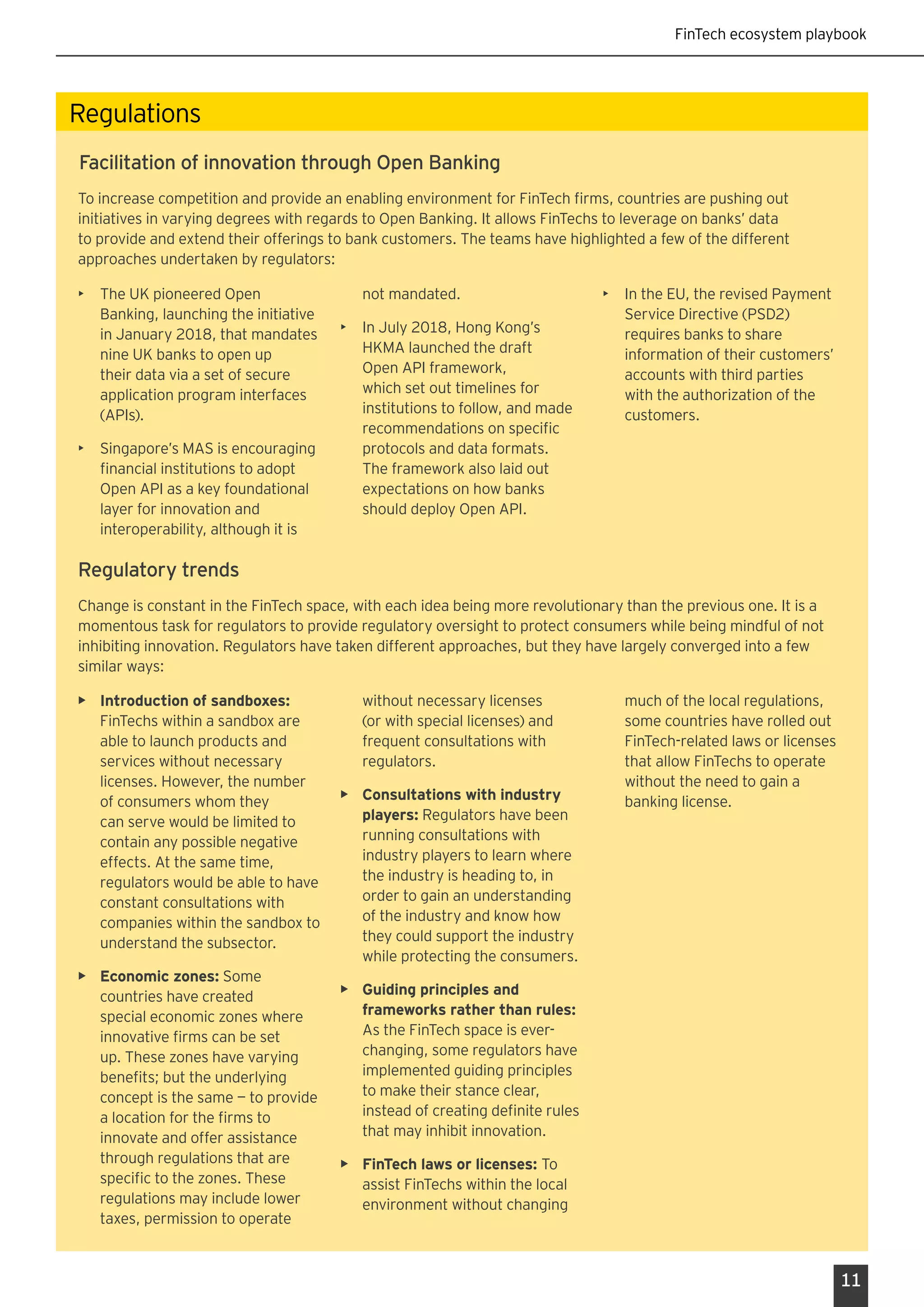 FinTech ecosystem playbook
11
Regulations
To increase competition and provide an enabling environment for FinTech firms, countries are pushing out
initiatives in varying degrees with regards to Open Banking. It allows FinTechs to leverage on banks’ data
to provide and extend their offerings to bank customers. The teams have highlighted a few of the different
approaches undertaken by regulators:
Facilitation of innovation through Open Banking
Regulatory trends
Change is constant in the FinTech space, with each idea being more revolutionary than the previous one. It is a
momentous task for regulators to provide regulatory oversight to protect consumers while being mindful of not
inhibiting innovation. Regulators have taken different approaches, but they have largely converged into a few
similar ways:
•	 Introduction of sandboxes:
FinTechs within a sandbox are
able to launch products and
services without necessary
licenses. However, the number
of consumers whom they
can serve would be limited to
contain any possible negative
effects. At the same time,
regulators would be able to have
constant consultations with
companies within the sandbox to
understand the subsector.
•	 Economic zones: Some
countries have created
special economic zones where
innovative firms can be set
up. These zones have varying
benefits; but the underlying
concept is the same — to provide
a location for the firms to
innovate and offer assistance
through regulations that are
specific to the zones. These
regulations may include lower
taxes, permission to operate
without necessary licenses
(or with special licenses) and
frequent consultations with
regulators.
•	 Consultations with industry
players: Regulators have been
running consultations with
industry players to learn where
the industry is heading to, in
order to gain an understanding
of the industry and know how
they could support the industry
while protecting the consumers.
•	 Guiding principles and
frameworks rather than rules:
As the FinTech space is ever-
changing, some regulators have
implemented guiding principles
to make their stance clear,
instead of creating definite rules
that may inhibit innovation.
•	 FinTech laws or licenses: To
assist FinTechs within the local
environment without changing
much of the local regulations,
some countries have rolled out
FinTech-related laws or licenses
that allow FinTechs to operate
without the need to gain a
banking license.
•	 The UK pioneered Open
Banking, launching the initiative
in January 2018, that mandates
nine UK banks to open up
their data via a set of secure
application program interfaces
(APIs).
•	 Singapore’s MAS is encouraging
financial institutions to adopt
Open API as a key foundational
layer for innovation and
interoperability, although it is
not mandated.
•	 In July 2018, Hong Kong’s
HKMA launched the draft
Open API framework,
which set out timelines for
institutions to follow, and made
recommendations on specific
protocols and data formats.
The framework also laid out
expectations on how banks
should deploy Open API.
•	 In the EU, the revised Payment
Service Directive (PSD2)
requires banks to share
information of their customers’
accounts with third parties
with the authorization of the
customers.
 