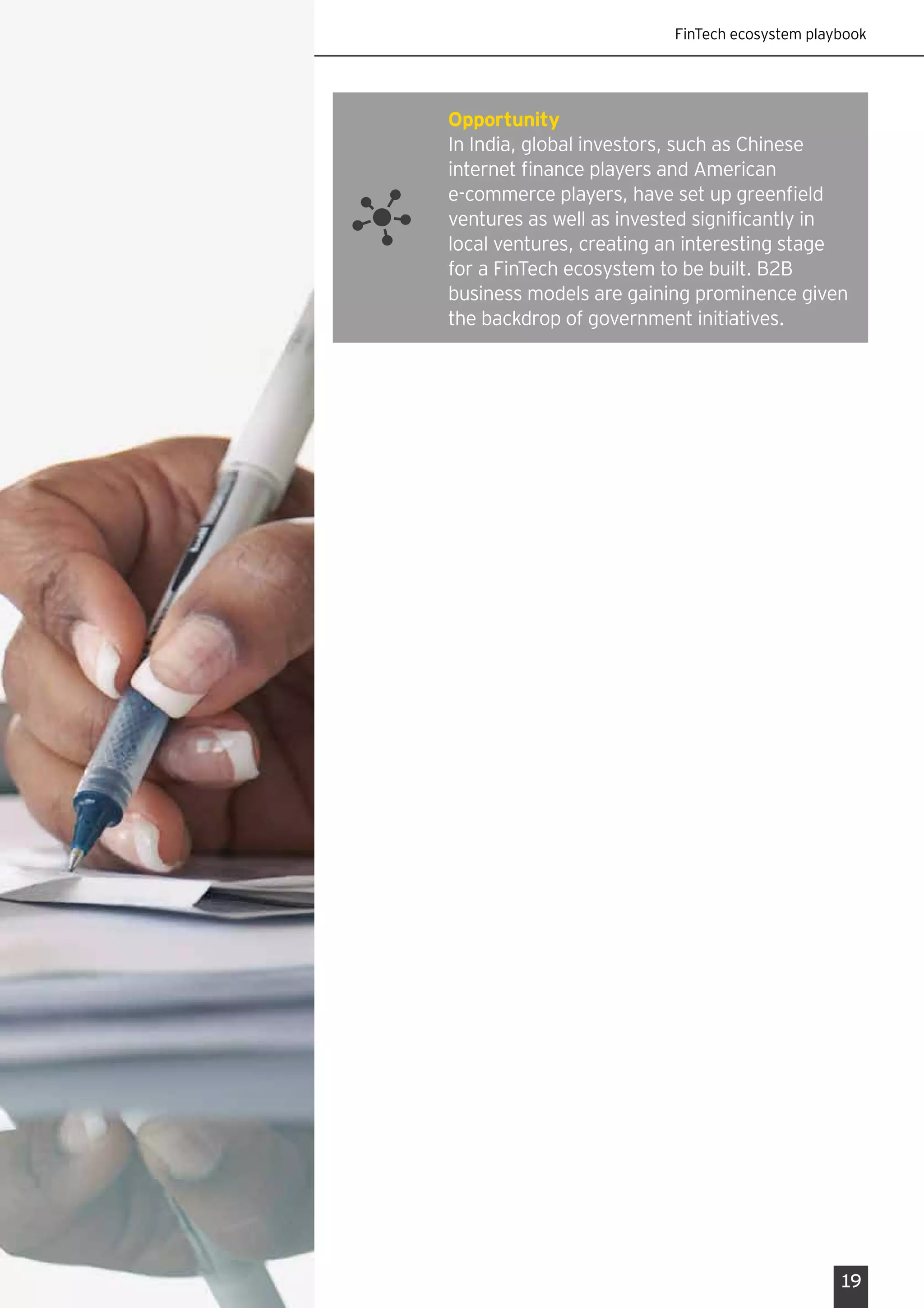 FinTech ecosystem playbook
19
Opportunity
In India, global investors, such as Chinese
internet finance players and American
e-commerce players, have set up greenfield
ventures as well as invested significantly in
local ventures, creating an interesting stage
for a FinTech ecosystem to be built. B2B
business models are gaining prominence given
the backdrop of government initiatives.
 